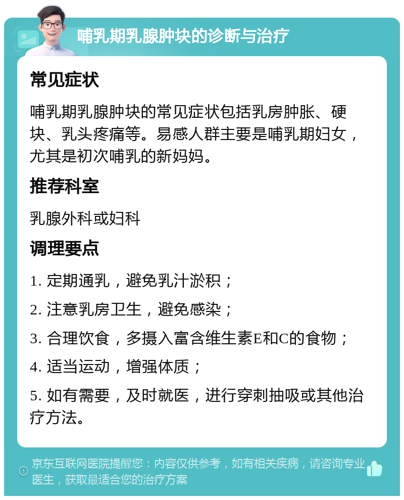 哺乳期乳腺肿块的诊断与治疗 常见症状 哺乳期乳腺肿块的常见症状包括乳房肿胀、硬块、乳头疼痛等。易感人群主要是哺乳期妇女，尤其是初次哺乳的新妈妈。 推荐科室 乳腺外科或妇科 调理要点 1. 定期通乳，避免乳汁淤积； 2. 注意乳房卫生，避免感染； 3. 合理饮食，多摄入富含维生素E和C的食物； 4. 适当运动，增强体质； 5. 如有需要，及时就医，进行穿刺抽吸或其他治疗方法。