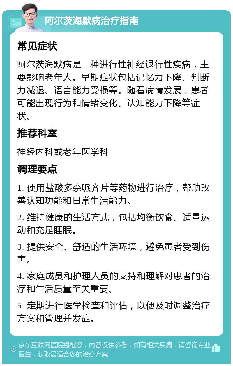 阿尔茨海默病治疗指南 常见症状 阿尔茨海默病是一种进行性神经退行性疾病，主要影响老年人。早期症状包括记忆力下降、判断力减退、语言能力受损等。随着病情发展，患者可能出现行为和情绪变化、认知能力下降等症状。 推荐科室 神经内科或老年医学科 调理要点 1. 使用盐酸多奈哌齐片等药物进行治疗，帮助改善认知功能和日常生活能力。 2. 维持健康的生活方式，包括均衡饮食、适量运动和充足睡眠。 3. 提供安全、舒适的生活环境，避免患者受到伤害。 4. 家庭成员和护理人员的支持和理解对患者的治疗和生活质量至关重要。 5. 定期进行医学检查和评估，以便及时调整治疗方案和管理并发症。