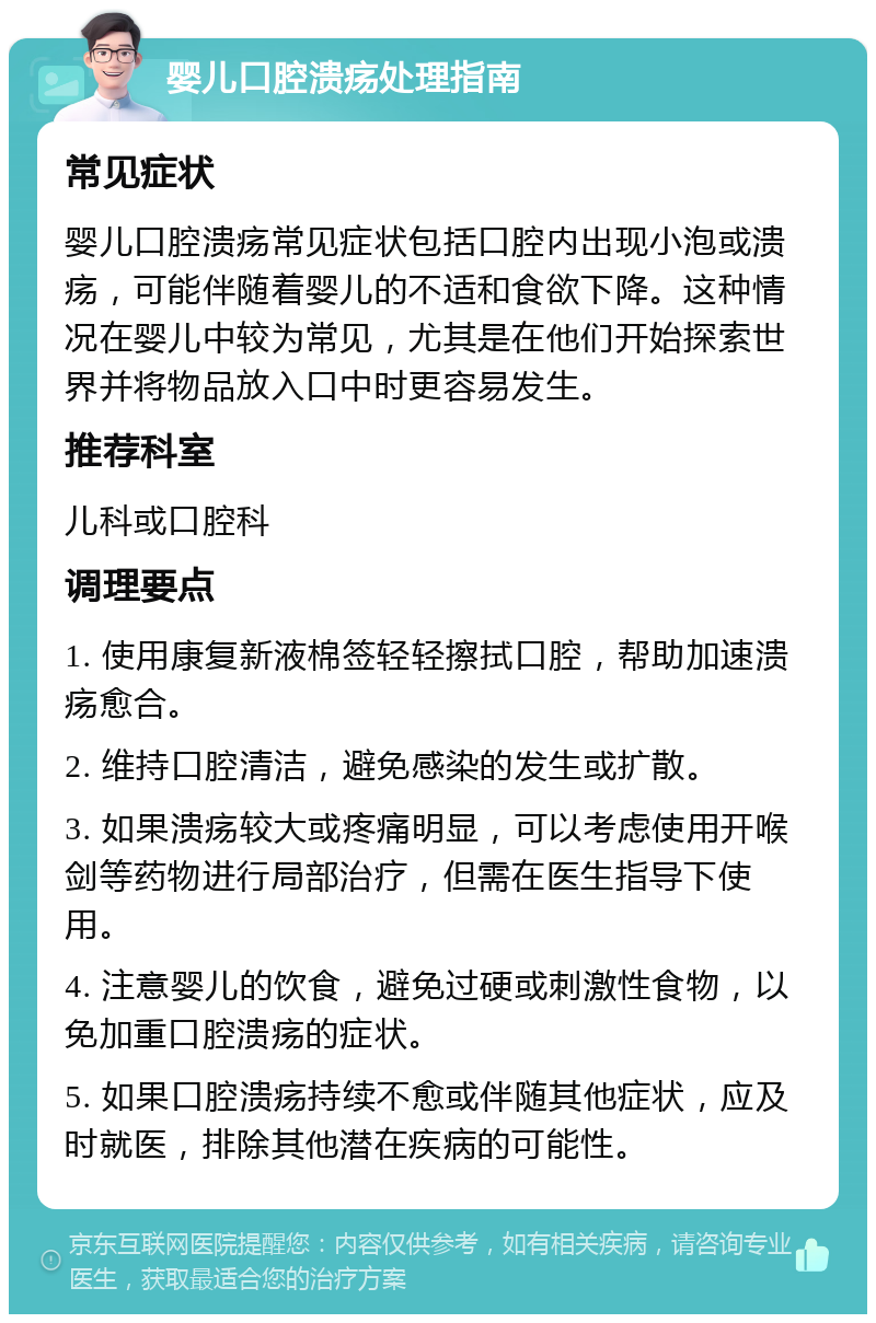 婴儿口腔溃疡处理指南 常见症状 婴儿口腔溃疡常见症状包括口腔内出现小泡或溃疡，可能伴随着婴儿的不适和食欲下降。这种情况在婴儿中较为常见，尤其是在他们开始探索世界并将物品放入口中时更容易发生。 推荐科室 儿科或口腔科 调理要点 1. 使用康复新液棉签轻轻擦拭口腔，帮助加速溃疡愈合。 2. 维持口腔清洁，避免感染的发生或扩散。 3. 如果溃疡较大或疼痛明显，可以考虑使用开喉剑等药物进行局部治疗，但需在医生指导下使用。 4. 注意婴儿的饮食，避免过硬或刺激性食物，以免加重口腔溃疡的症状。 5. 如果口腔溃疡持续不愈或伴随其他症状，应及时就医，排除其他潜在疾病的可能性。