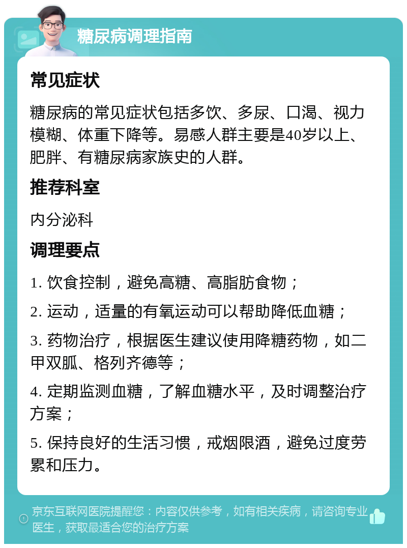 糖尿病调理指南 常见症状 糖尿病的常见症状包括多饮、多尿、口渴、视力模糊、体重下降等。易感人群主要是40岁以上、肥胖、有糖尿病家族史的人群。 推荐科室 内分泌科 调理要点 1. 饮食控制，避免高糖、高脂肪食物； 2. 运动，适量的有氧运动可以帮助降低血糖； 3. 药物治疗，根据医生建议使用降糖药物，如二甲双胍、格列齐德等； 4. 定期监测血糖，了解血糖水平，及时调整治疗方案； 5. 保持良好的生活习惯，戒烟限酒，避免过度劳累和压力。