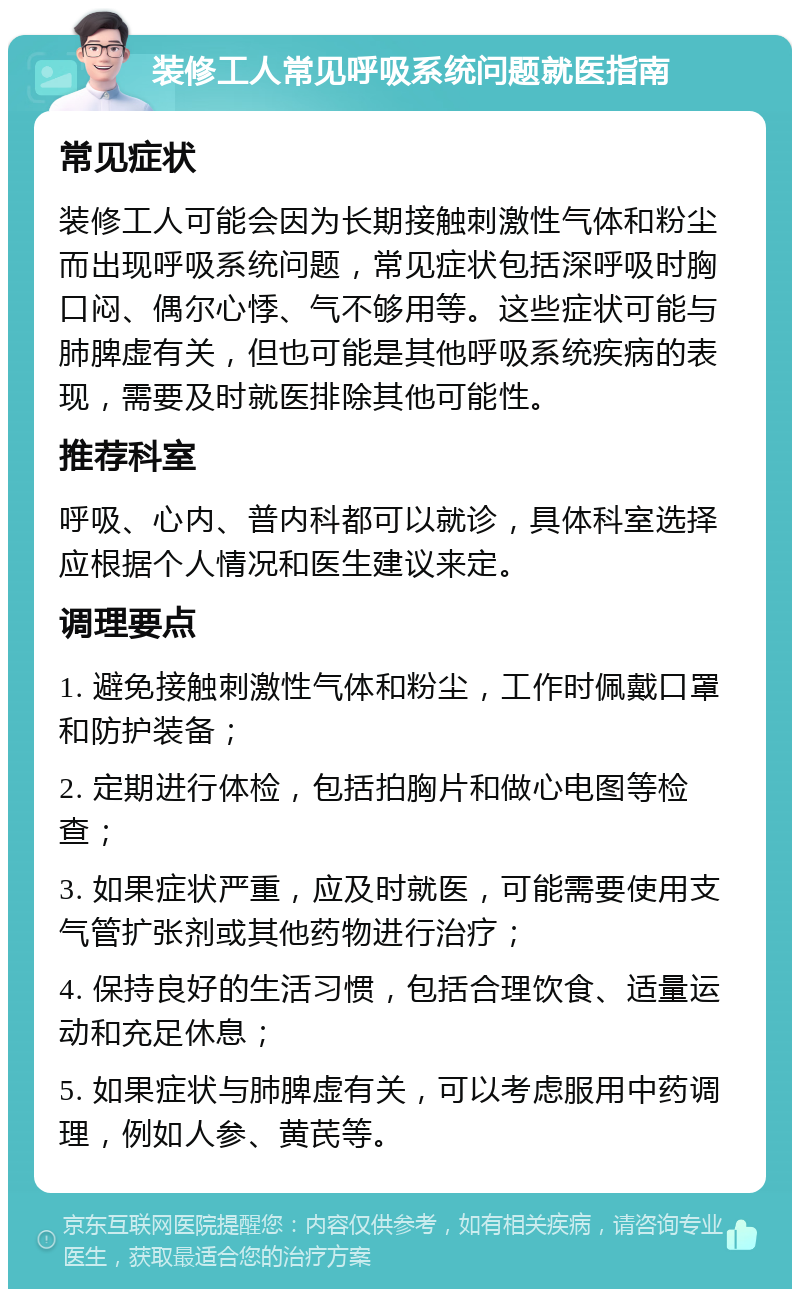 装修工人常见呼吸系统问题就医指南 常见症状 装修工人可能会因为长期接触刺激性气体和粉尘而出现呼吸系统问题，常见症状包括深呼吸时胸口闷、偶尔心悸、气不够用等。这些症状可能与肺脾虚有关，但也可能是其他呼吸系统疾病的表现，需要及时就医排除其他可能性。 推荐科室 呼吸、心内、普内科都可以就诊，具体科室选择应根据个人情况和医生建议来定。 调理要点 1. 避免接触刺激性气体和粉尘，工作时佩戴口罩和防护装备； 2. 定期进行体检，包括拍胸片和做心电图等检查； 3. 如果症状严重，应及时就医，可能需要使用支气管扩张剂或其他药物进行治疗； 4. 保持良好的生活习惯，包括合理饮食、适量运动和充足休息； 5. 如果症状与肺脾虚有关，可以考虑服用中药调理，例如人参、黄芪等。