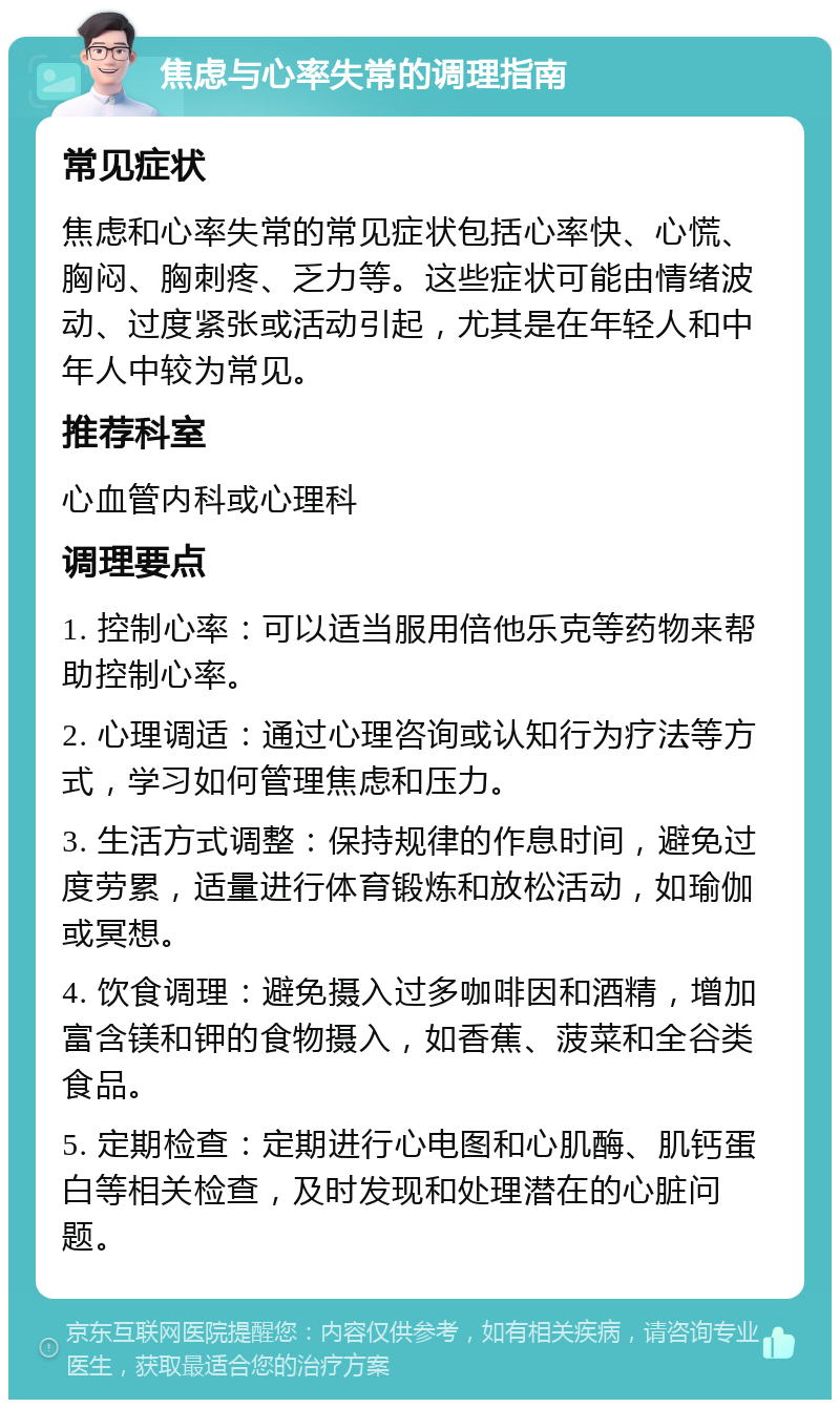 焦虑与心率失常的调理指南 常见症状 焦虑和心率失常的常见症状包括心率快、心慌、胸闷、胸刺疼、乏力等。这些症状可能由情绪波动、过度紧张或活动引起，尤其是在年轻人和中年人中较为常见。 推荐科室 心血管内科或心理科 调理要点 1. 控制心率：可以适当服用倍他乐克等药物来帮助控制心率。 2. 心理调适：通过心理咨询或认知行为疗法等方式，学习如何管理焦虑和压力。 3. 生活方式调整：保持规律的作息时间，避免过度劳累，适量进行体育锻炼和放松活动，如瑜伽或冥想。 4. 饮食调理：避免摄入过多咖啡因和酒精，增加富含镁和钾的食物摄入，如香蕉、菠菜和全谷类食品。 5. 定期检查：定期进行心电图和心肌酶、肌钙蛋白等相关检查，及时发现和处理潜在的心脏问题。