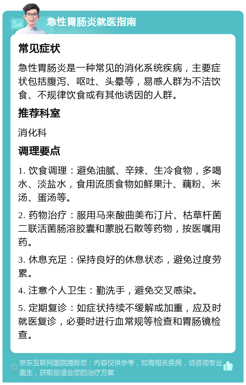 急性胃肠炎就医指南 常见症状 急性胃肠炎是一种常见的消化系统疾病，主要症状包括腹泻、呕吐、头晕等，易感人群为不洁饮食、不规律饮食或有其他诱因的人群。 推荐科室 消化科 调理要点 1. 饮食调理：避免油腻、辛辣、生冷食物，多喝水、淡盐水，食用流质食物如鲜果汁、藕粉、米汤、蛋汤等。 2. 药物治疗：服用马来酸曲美布汀片、枯草杆菌二联活菌肠溶胶囊和蒙脱石散等药物，按医嘱用药。 3. 休息充足：保持良好的休息状态，避免过度劳累。 4. 注意个人卫生：勤洗手，避免交叉感染。 5. 定期复诊：如症状持续不缓解或加重，应及时就医复诊，必要时进行血常规等检查和胃肠镜检查。