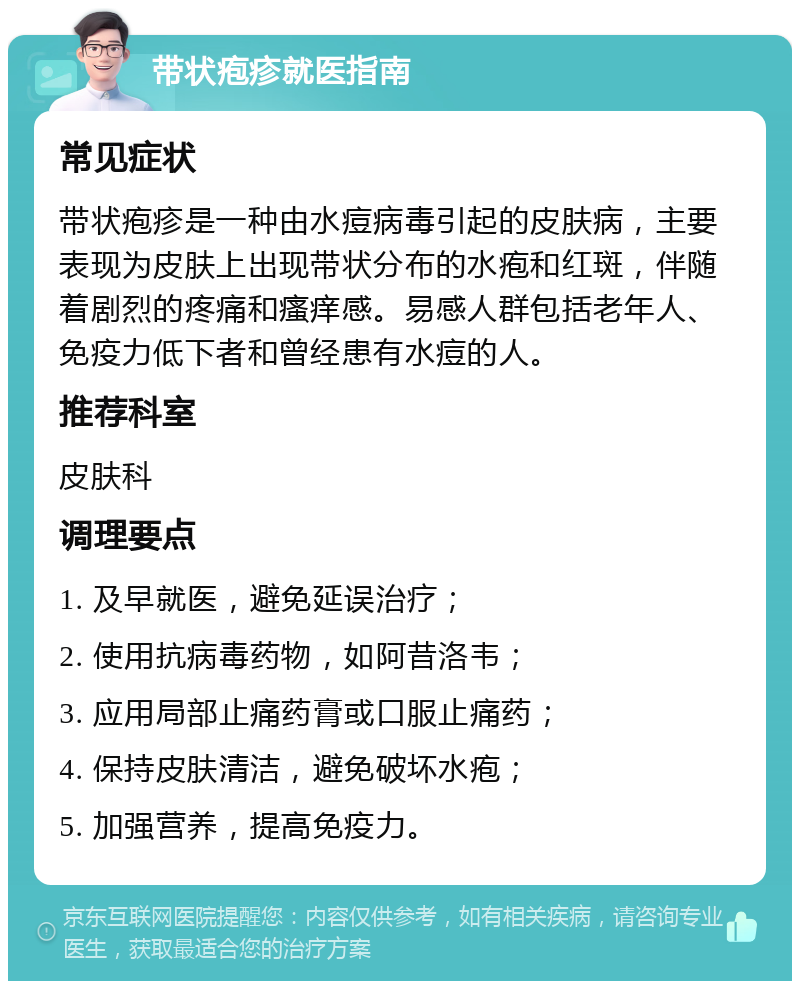 带状疱疹就医指南 常见症状 带状疱疹是一种由水痘病毒引起的皮肤病，主要表现为皮肤上出现带状分布的水疱和红斑，伴随着剧烈的疼痛和瘙痒感。易感人群包括老年人、免疫力低下者和曾经患有水痘的人。 推荐科室 皮肤科 调理要点 1. 及早就医，避免延误治疗； 2. 使用抗病毒药物，如阿昔洛韦； 3. 应用局部止痛药膏或口服止痛药； 4. 保持皮肤清洁，避免破坏水疱； 5. 加强营养，提高免疫力。