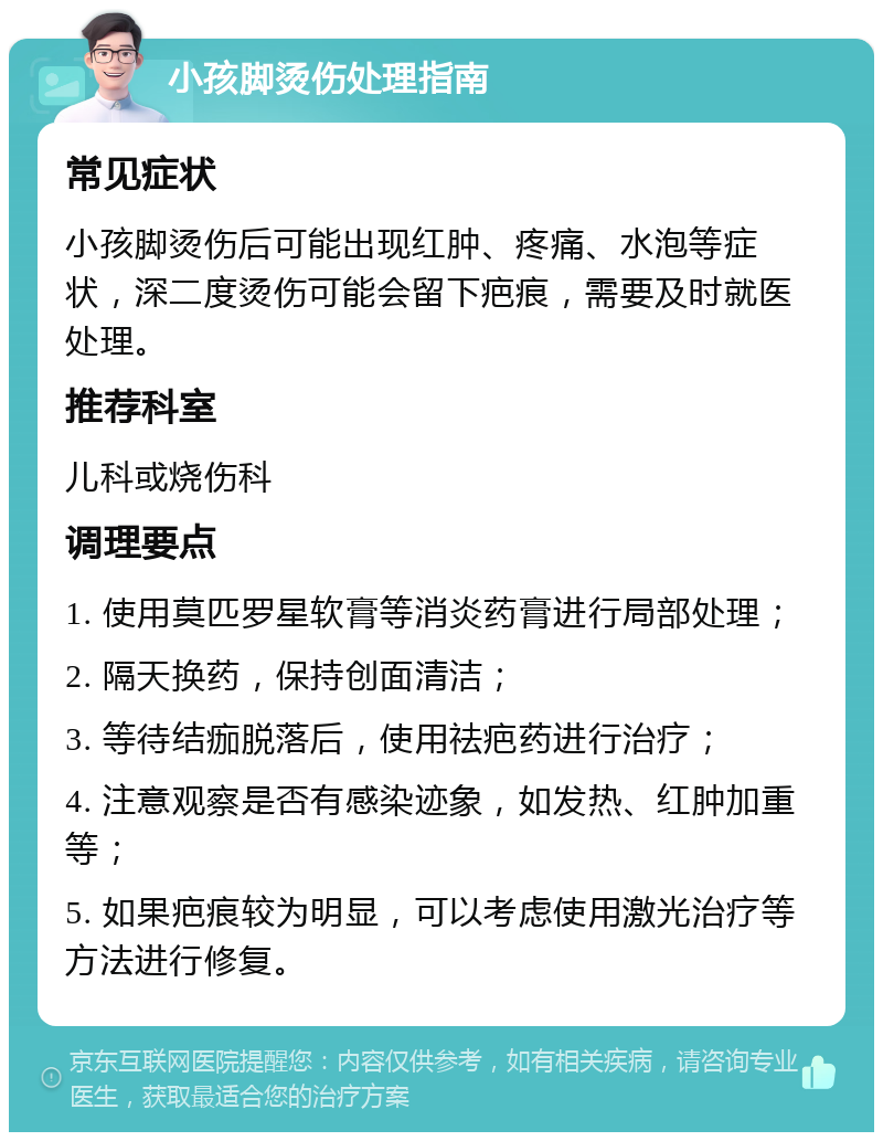 小孩脚烫伤处理指南 常见症状 小孩脚烫伤后可能出现红肿、疼痛、水泡等症状，深二度烫伤可能会留下疤痕，需要及时就医处理。 推荐科室 儿科或烧伤科 调理要点 1. 使用莫匹罗星软膏等消炎药膏进行局部处理； 2. 隔天换药，保持创面清洁； 3. 等待结痂脱落后，使用祛疤药进行治疗； 4. 注意观察是否有感染迹象，如发热、红肿加重等； 5. 如果疤痕较为明显，可以考虑使用激光治疗等方法进行修复。