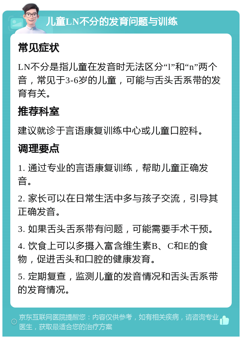 儿童LN不分的发育问题与训练 常见症状 LN不分是指儿童在发音时无法区分“l”和“n”两个音，常见于3-6岁的儿童，可能与舌头舌系带的发育有关。 推荐科室 建议就诊于言语康复训练中心或儿童口腔科。 调理要点 1. 通过专业的言语康复训练，帮助儿童正确发音。 2. 家长可以在日常生活中多与孩子交流，引导其正确发音。 3. 如果舌头舌系带有问题，可能需要手术干预。 4. 饮食上可以多摄入富含维生素B、C和E的食物，促进舌头和口腔的健康发育。 5. 定期复查，监测儿童的发音情况和舌头舌系带的发育情况。