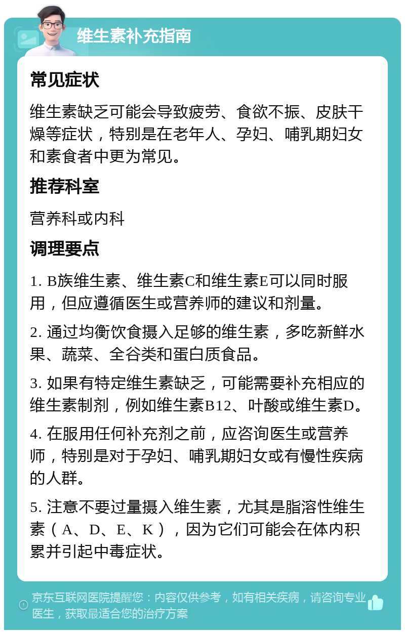 维生素补充指南 常见症状 维生素缺乏可能会导致疲劳、食欲不振、皮肤干燥等症状，特别是在老年人、孕妇、哺乳期妇女和素食者中更为常见。 推荐科室 营养科或内科 调理要点 1. B族维生素、维生素C和维生素E可以同时服用，但应遵循医生或营养师的建议和剂量。 2. 通过均衡饮食摄入足够的维生素，多吃新鲜水果、蔬菜、全谷类和蛋白质食品。 3. 如果有特定维生素缺乏，可能需要补充相应的维生素制剂，例如维生素B12、叶酸或维生素D。 4. 在服用任何补充剂之前，应咨询医生或营养师，特别是对于孕妇、哺乳期妇女或有慢性疾病的人群。 5. 注意不要过量摄入维生素，尤其是脂溶性维生素（A、D、E、K），因为它们可能会在体内积累并引起中毒症状。