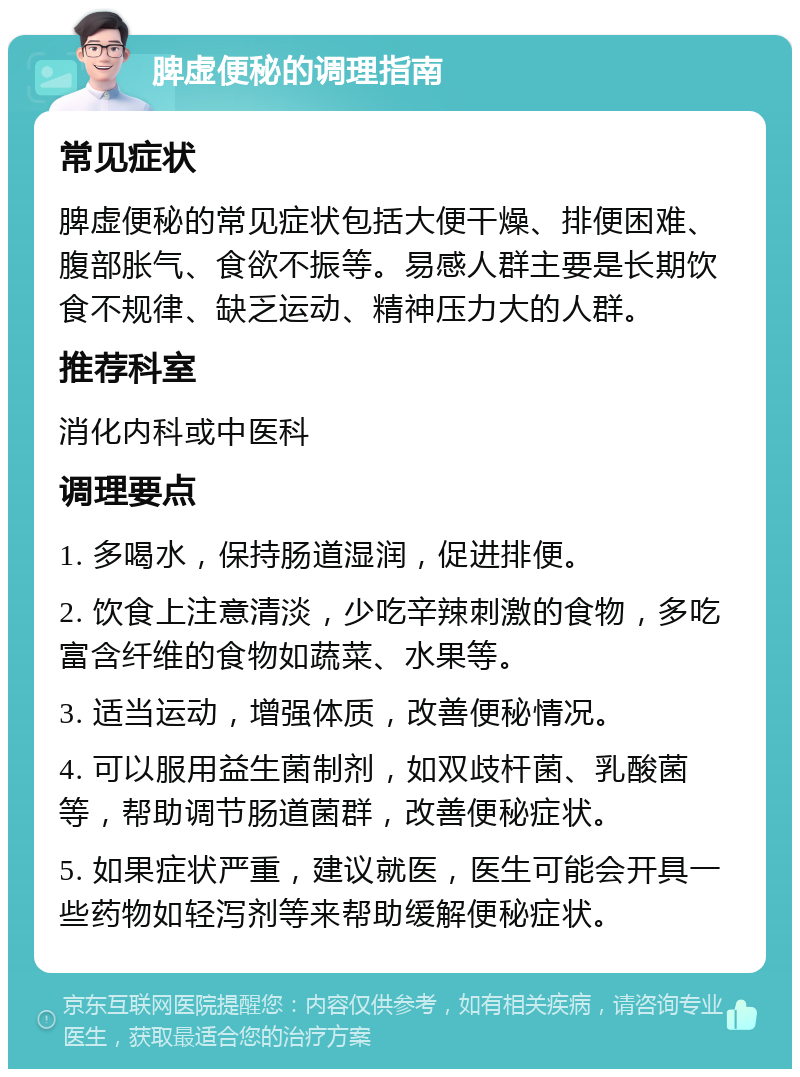 脾虚便秘的调理指南 常见症状 脾虚便秘的常见症状包括大便干燥、排便困难、腹部胀气、食欲不振等。易感人群主要是长期饮食不规律、缺乏运动、精神压力大的人群。 推荐科室 消化内科或中医科 调理要点 1. 多喝水，保持肠道湿润，促进排便。 2. 饮食上注意清淡，少吃辛辣刺激的食物，多吃富含纤维的食物如蔬菜、水果等。 3. 适当运动，增强体质，改善便秘情况。 4. 可以服用益生菌制剂，如双歧杆菌、乳酸菌等，帮助调节肠道菌群，改善便秘症状。 5. 如果症状严重，建议就医，医生可能会开具一些药物如轻泻剂等来帮助缓解便秘症状。