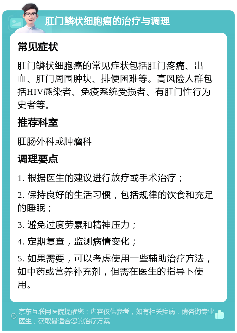 肛门鳞状细胞癌的治疗与调理 常见症状 肛门鳞状细胞癌的常见症状包括肛门疼痛、出血、肛门周围肿块、排便困难等。高风险人群包括HIV感染者、免疫系统受损者、有肛门性行为史者等。 推荐科室 肛肠外科或肿瘤科 调理要点 1. 根据医生的建议进行放疗或手术治疗； 2. 保持良好的生活习惯，包括规律的饮食和充足的睡眠； 3. 避免过度劳累和精神压力； 4. 定期复查，监测病情变化； 5. 如果需要，可以考虑使用一些辅助治疗方法，如中药或营养补充剂，但需在医生的指导下使用。