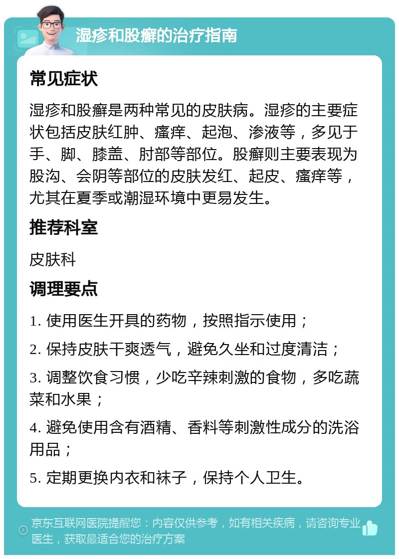 湿疹和股癣的治疗指南 常见症状 湿疹和股癣是两种常见的皮肤病。湿疹的主要症状包括皮肤红肿、瘙痒、起泡、渗液等，多见于手、脚、膝盖、肘部等部位。股癣则主要表现为股沟、会阴等部位的皮肤发红、起皮、瘙痒等，尤其在夏季或潮湿环境中更易发生。 推荐科室 皮肤科 调理要点 1. 使用医生开具的药物，按照指示使用； 2. 保持皮肤干爽透气，避免久坐和过度清洁； 3. 调整饮食习惯，少吃辛辣刺激的食物，多吃蔬菜和水果； 4. 避免使用含有酒精、香料等刺激性成分的洗浴用品； 5. 定期更换内衣和袜子，保持个人卫生。