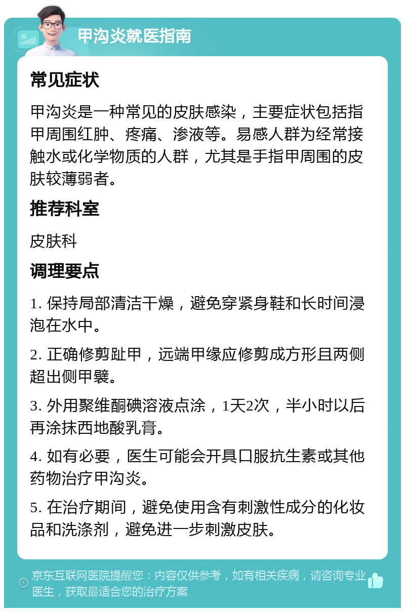 甲沟炎就医指南 常见症状 甲沟炎是一种常见的皮肤感染，主要症状包括指甲周围红肿、疼痛、渗液等。易感人群为经常接触水或化学物质的人群，尤其是手指甲周围的皮肤较薄弱者。 推荐科室 皮肤科 调理要点 1. 保持局部清洁干燥，避免穿紧身鞋和长时间浸泡在水中。 2. 正确修剪趾甲，远端甲缘应修剪成方形且两侧超出侧甲襞。 3. 外用聚维酮碘溶液点涂，1天2次，半小时以后再涂抹西地酸乳膏。 4. 如有必要，医生可能会开具口服抗生素或其他药物治疗甲沟炎。 5. 在治疗期间，避免使用含有刺激性成分的化妆品和洗涤剂，避免进一步刺激皮肤。