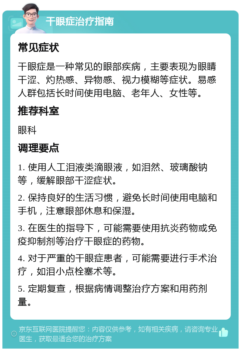 干眼症治疗指南 常见症状 干眼症是一种常见的眼部疾病，主要表现为眼睛干涩、灼热感、异物感、视力模糊等症状。易感人群包括长时间使用电脑、老年人、女性等。 推荐科室 眼科 调理要点 1. 使用人工泪液类滴眼液，如泪然、玻璃酸钠等，缓解眼部干涩症状。 2. 保持良好的生活习惯，避免长时间使用电脑和手机，注意眼部休息和保湿。 3. 在医生的指导下，可能需要使用抗炎药物或免疫抑制剂等治疗干眼症的药物。 4. 对于严重的干眼症患者，可能需要进行手术治疗，如泪小点栓塞术等。 5. 定期复查，根据病情调整治疗方案和用药剂量。