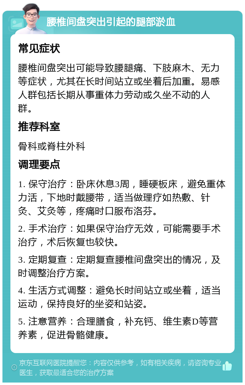 腰椎间盘突出引起的腿部淤血 常见症状 腰椎间盘突出可能导致腰腿痛、下肢麻木、无力等症状，尤其在长时间站立或坐着后加重。易感人群包括长期从事重体力劳动或久坐不动的人群。 推荐科室 骨科或脊柱外科 调理要点 1. 保守治疗：卧床休息3周，睡硬板床，避免重体力活，下地时戴腰带，适当做理疗如热敷、针灸、艾灸等，疼痛时口服布洛芬。 2. 手术治疗：如果保守治疗无效，可能需要手术治疗，术后恢复也较快。 3. 定期复查：定期复查腰椎间盘突出的情况，及时调整治疗方案。 4. 生活方式调整：避免长时间站立或坐着，适当运动，保持良好的坐姿和站姿。 5. 注意营养：合理膳食，补充钙、维生素D等营养素，促进骨骼健康。