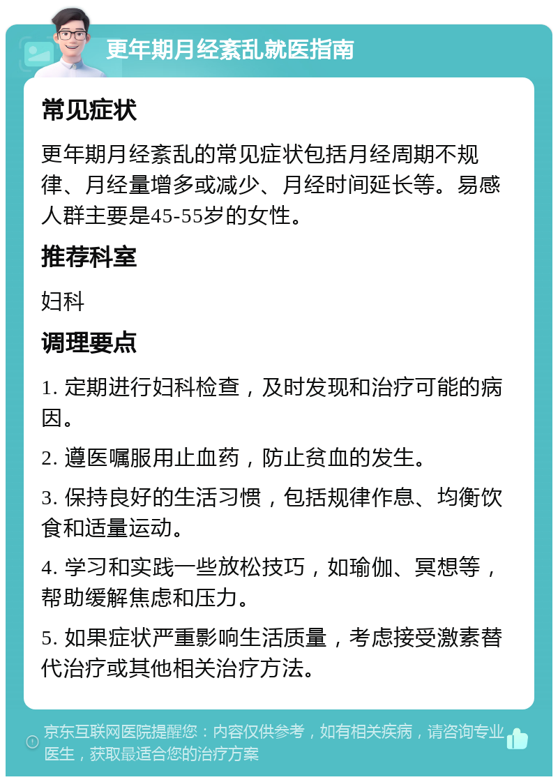 更年期月经紊乱就医指南 常见症状 更年期月经紊乱的常见症状包括月经周期不规律、月经量增多或减少、月经时间延长等。易感人群主要是45-55岁的女性。 推荐科室 妇科 调理要点 1. 定期进行妇科检查，及时发现和治疗可能的病因。 2. 遵医嘱服用止血药，防止贫血的发生。 3. 保持良好的生活习惯，包括规律作息、均衡饮食和适量运动。 4. 学习和实践一些放松技巧，如瑜伽、冥想等，帮助缓解焦虑和压力。 5. 如果症状严重影响生活质量，考虑接受激素替代治疗或其他相关治疗方法。