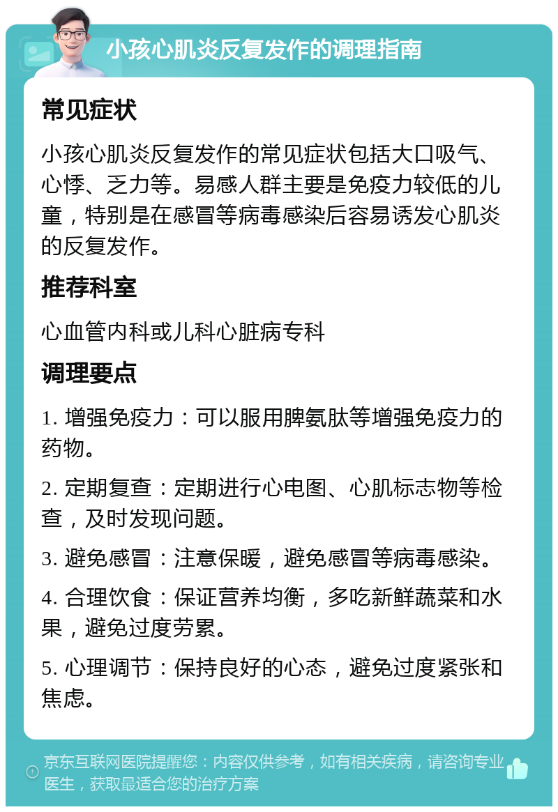 小孩心肌炎反复发作的调理指南 常见症状 小孩心肌炎反复发作的常见症状包括大口吸气、心悸、乏力等。易感人群主要是免疫力较低的儿童，特别是在感冒等病毒感染后容易诱发心肌炎的反复发作。 推荐科室 心血管内科或儿科心脏病专科 调理要点 1. 增强免疫力：可以服用脾氨肽等增强免疫力的药物。 2. 定期复查：定期进行心电图、心肌标志物等检查，及时发现问题。 3. 避免感冒：注意保暖，避免感冒等病毒感染。 4. 合理饮食：保证营养均衡，多吃新鲜蔬菜和水果，避免过度劳累。 5. 心理调节：保持良好的心态，避免过度紧张和焦虑。