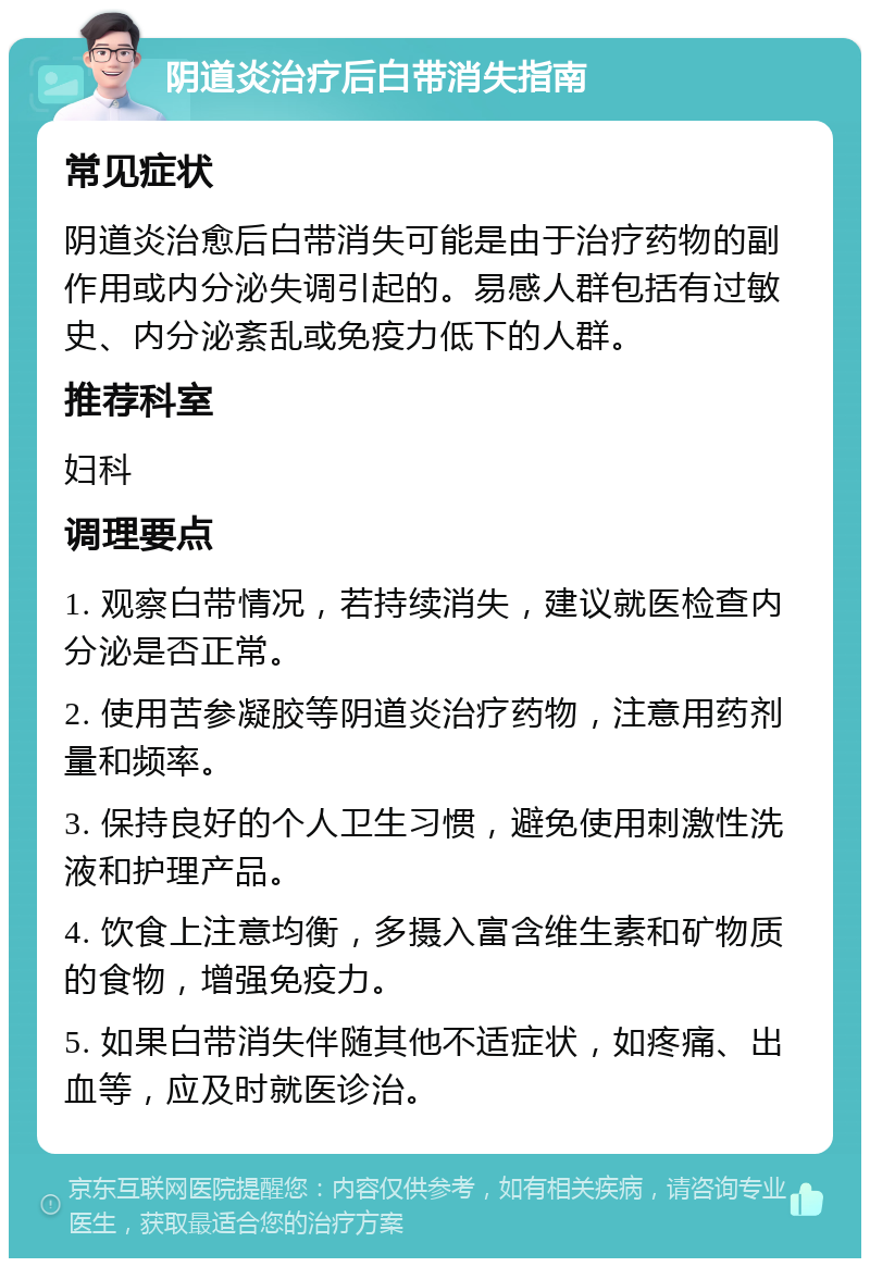 阴道炎治疗后白带消失指南 常见症状 阴道炎治愈后白带消失可能是由于治疗药物的副作用或内分泌失调引起的。易感人群包括有过敏史、内分泌紊乱或免疫力低下的人群。 推荐科室 妇科 调理要点 1. 观察白带情况，若持续消失，建议就医检查内分泌是否正常。 2. 使用苦参凝胶等阴道炎治疗药物，注意用药剂量和频率。 3. 保持良好的个人卫生习惯，避免使用刺激性洗液和护理产品。 4. 饮食上注意均衡，多摄入富含维生素和矿物质的食物，增强免疫力。 5. 如果白带消失伴随其他不适症状，如疼痛、出血等，应及时就医诊治。