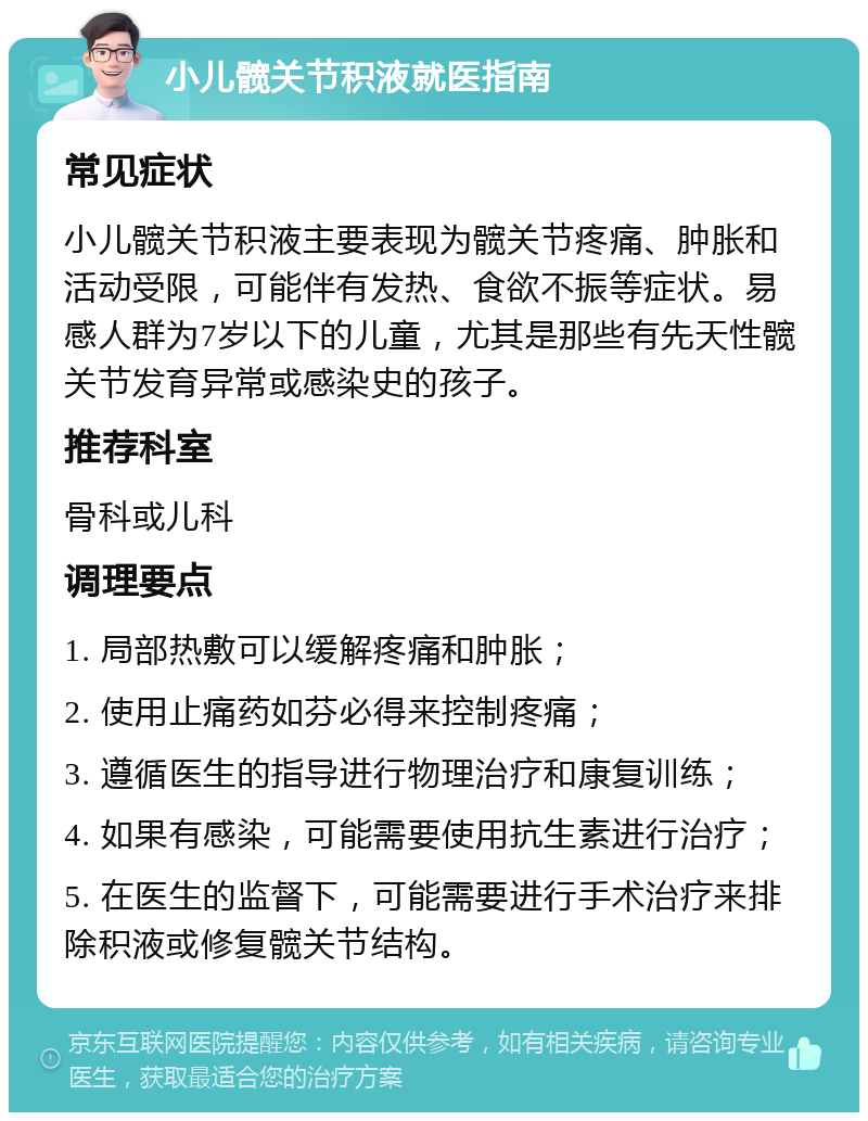 小儿髋关节积液就医指南 常见症状 小儿髋关节积液主要表现为髋关节疼痛、肿胀和活动受限，可能伴有发热、食欲不振等症状。易感人群为7岁以下的儿童，尤其是那些有先天性髋关节发育异常或感染史的孩子。 推荐科室 骨科或儿科 调理要点 1. 局部热敷可以缓解疼痛和肿胀； 2. 使用止痛药如芬必得来控制疼痛； 3. 遵循医生的指导进行物理治疗和康复训练； 4. 如果有感染，可能需要使用抗生素进行治疗； 5. 在医生的监督下，可能需要进行手术治疗来排除积液或修复髋关节结构。