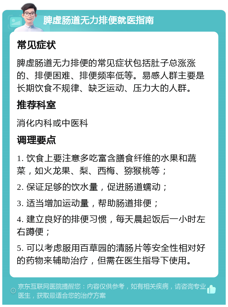 脾虚肠道无力排便就医指南 常见症状 脾虚肠道无力排便的常见症状包括肚子总涨涨的、排便困难、排便频率低等。易感人群主要是长期饮食不规律、缺乏运动、压力大的人群。 推荐科室 消化内科或中医科 调理要点 1. 饮食上要注意多吃富含膳食纤维的水果和蔬菜，如火龙果、梨、西梅、猕猴桃等； 2. 保证足够的饮水量，促进肠道蠕动； 3. 适当增加运动量，帮助肠道排便； 4. 建立良好的排便习惯，每天晨起饭后一小时左右蹲便； 5. 可以考虑服用百草园的清肠片等安全性相对好的药物来辅助治疗，但需在医生指导下使用。