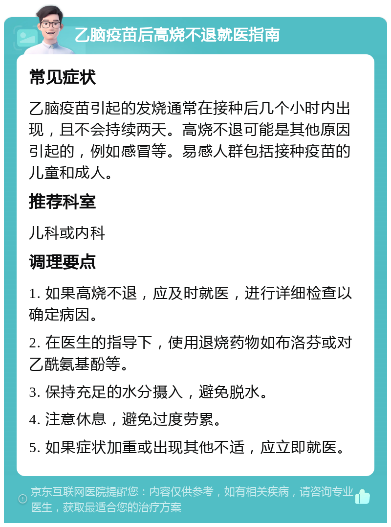 乙脑疫苗后高烧不退就医指南 常见症状 乙脑疫苗引起的发烧通常在接种后几个小时内出现，且不会持续两天。高烧不退可能是其他原因引起的，例如感冒等。易感人群包括接种疫苗的儿童和成人。 推荐科室 儿科或内科 调理要点 1. 如果高烧不退，应及时就医，进行详细检查以确定病因。 2. 在医生的指导下，使用退烧药物如布洛芬或对乙酰氨基酚等。 3. 保持充足的水分摄入，避免脱水。 4. 注意休息，避免过度劳累。 5. 如果症状加重或出现其他不适，应立即就医。