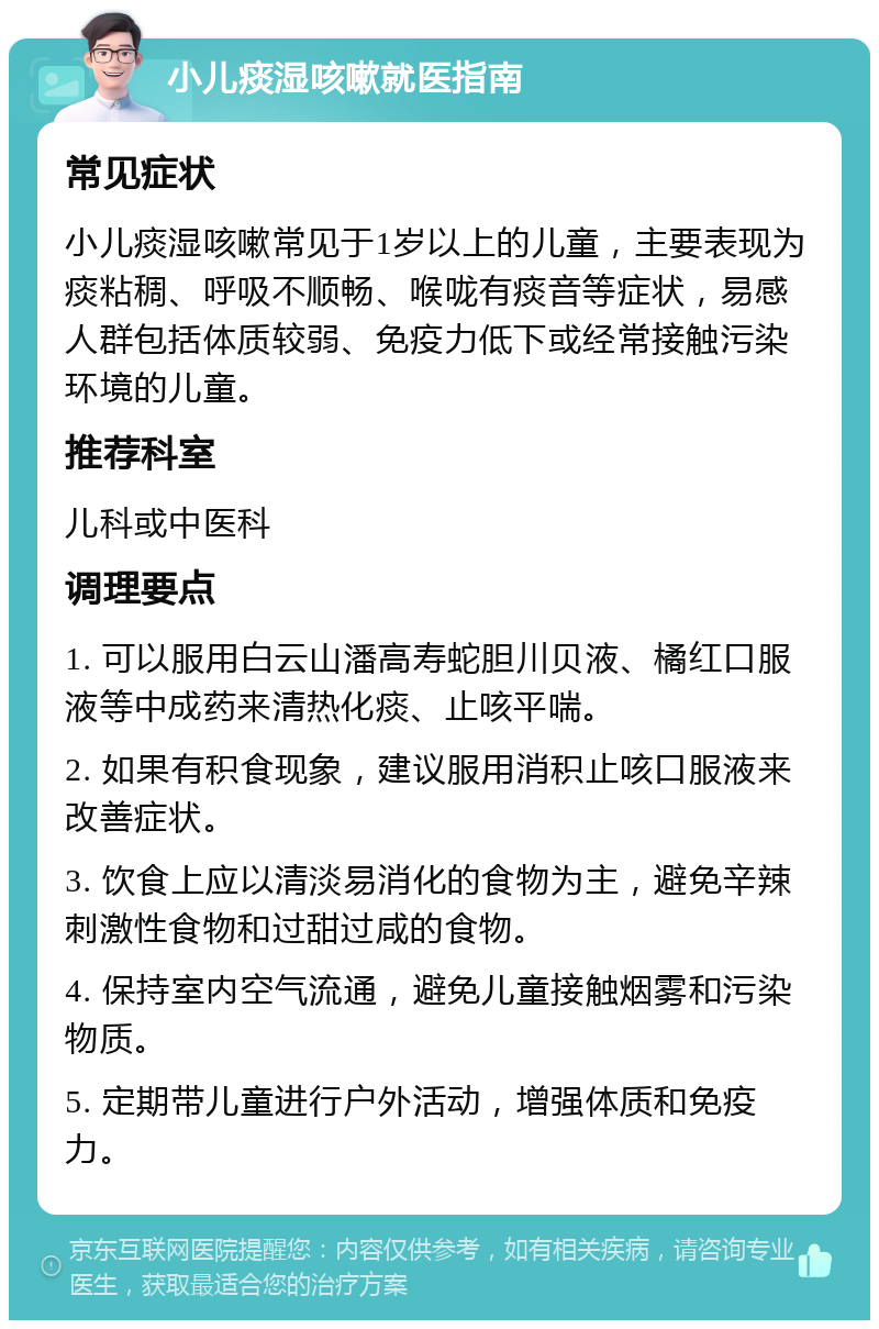 小儿痰湿咳嗽就医指南 常见症状 小儿痰湿咳嗽常见于1岁以上的儿童，主要表现为痰粘稠、呼吸不顺畅、喉咙有痰音等症状，易感人群包括体质较弱、免疫力低下或经常接触污染环境的儿童。 推荐科室 儿科或中医科 调理要点 1. 可以服用白云山潘高寿蛇胆川贝液、橘红口服液等中成药来清热化痰、止咳平喘。 2. 如果有积食现象，建议服用消积止咳口服液来改善症状。 3. 饮食上应以清淡易消化的食物为主，避免辛辣刺激性食物和过甜过咸的食物。 4. 保持室内空气流通，避免儿童接触烟雾和污染物质。 5. 定期带儿童进行户外活动，增强体质和免疫力。