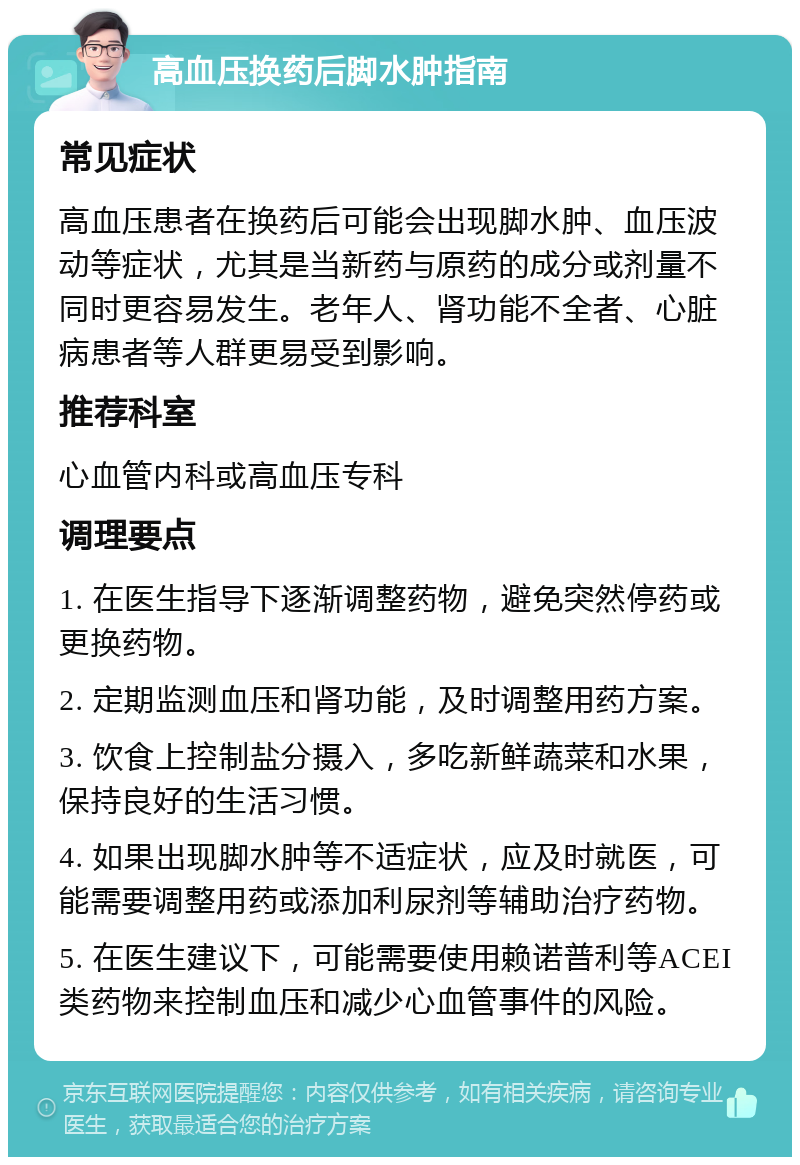 高血压换药后脚水肿指南 常见症状 高血压患者在换药后可能会出现脚水肿、血压波动等症状，尤其是当新药与原药的成分或剂量不同时更容易发生。老年人、肾功能不全者、心脏病患者等人群更易受到影响。 推荐科室 心血管内科或高血压专科 调理要点 1. 在医生指导下逐渐调整药物，避免突然停药或更换药物。 2. 定期监测血压和肾功能，及时调整用药方案。 3. 饮食上控制盐分摄入，多吃新鲜蔬菜和水果，保持良好的生活习惯。 4. 如果出现脚水肿等不适症状，应及时就医，可能需要调整用药或添加利尿剂等辅助治疗药物。 5. 在医生建议下，可能需要使用赖诺普利等ACEI类药物来控制血压和减少心血管事件的风险。