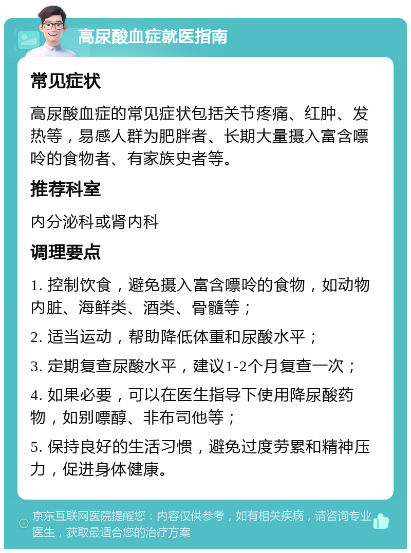 高尿酸血症就医指南 常见症状 高尿酸血症的常见症状包括关节疼痛、红肿、发热等，易感人群为肥胖者、长期大量摄入富含嘌呤的食物者、有家族史者等。 推荐科室 内分泌科或肾内科 调理要点 1. 控制饮食，避免摄入富含嘌呤的食物，如动物内脏、海鲜类、酒类、骨髓等； 2. 适当运动，帮助降低体重和尿酸水平； 3. 定期复查尿酸水平，建议1-2个月复查一次； 4. 如果必要，可以在医生指导下使用降尿酸药物，如别嘌醇、非布司他等； 5. 保持良好的生活习惯，避免过度劳累和精神压力，促进身体健康。