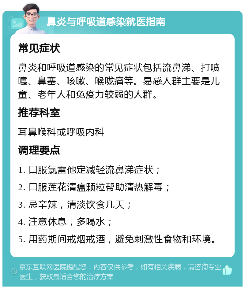 鼻炎与呼吸道感染就医指南 常见症状 鼻炎和呼吸道感染的常见症状包括流鼻涕、打喷嚏、鼻塞、咳嗽、喉咙痛等。易感人群主要是儿童、老年人和免疫力较弱的人群。 推荐科室 耳鼻喉科或呼吸内科 调理要点 1. 口服氯雷他定减轻流鼻涕症状； 2. 口服莲花清瘟颗粒帮助清热解毒； 3. 忌辛辣，清淡饮食几天； 4. 注意休息，多喝水； 5. 用药期间戒烟戒酒，避免刺激性食物和环境。