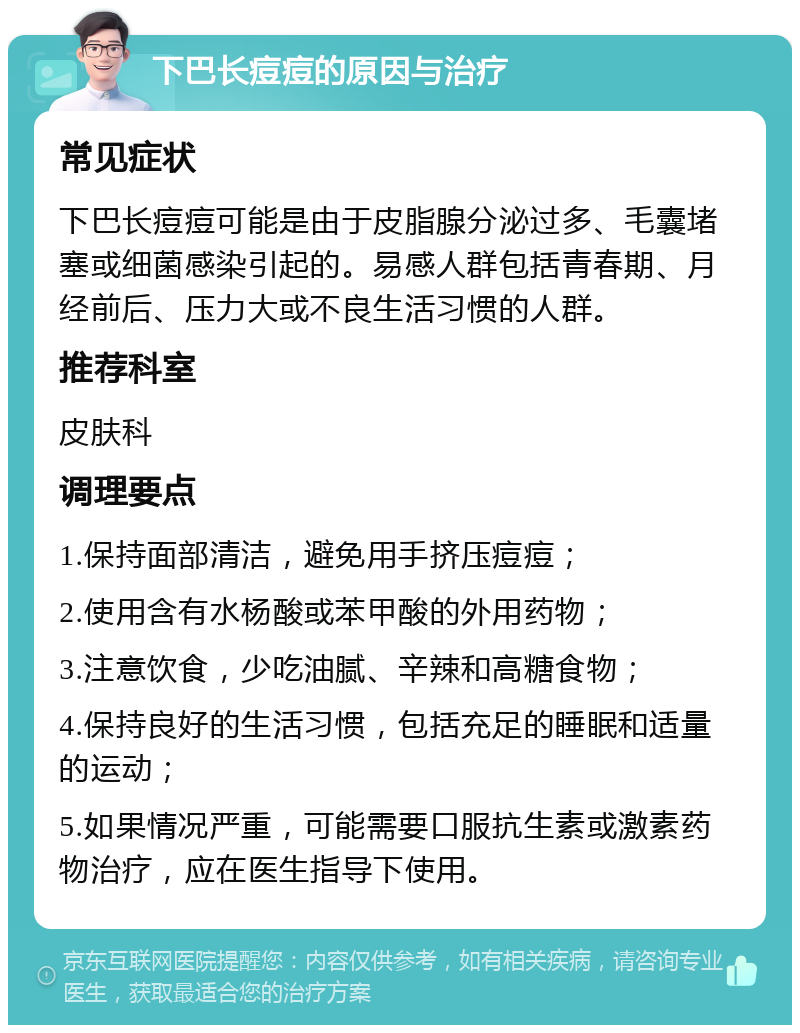 下巴长痘痘的原因与治疗 常见症状 下巴长痘痘可能是由于皮脂腺分泌过多、毛囊堵塞或细菌感染引起的。易感人群包括青春期、月经前后、压力大或不良生活习惯的人群。 推荐科室 皮肤科 调理要点 1.保持面部清洁，避免用手挤压痘痘； 2.使用含有水杨酸或苯甲酸的外用药物； 3.注意饮食，少吃油腻、辛辣和高糖食物； 4.保持良好的生活习惯，包括充足的睡眠和适量的运动； 5.如果情况严重，可能需要口服抗生素或激素药物治疗，应在医生指导下使用。