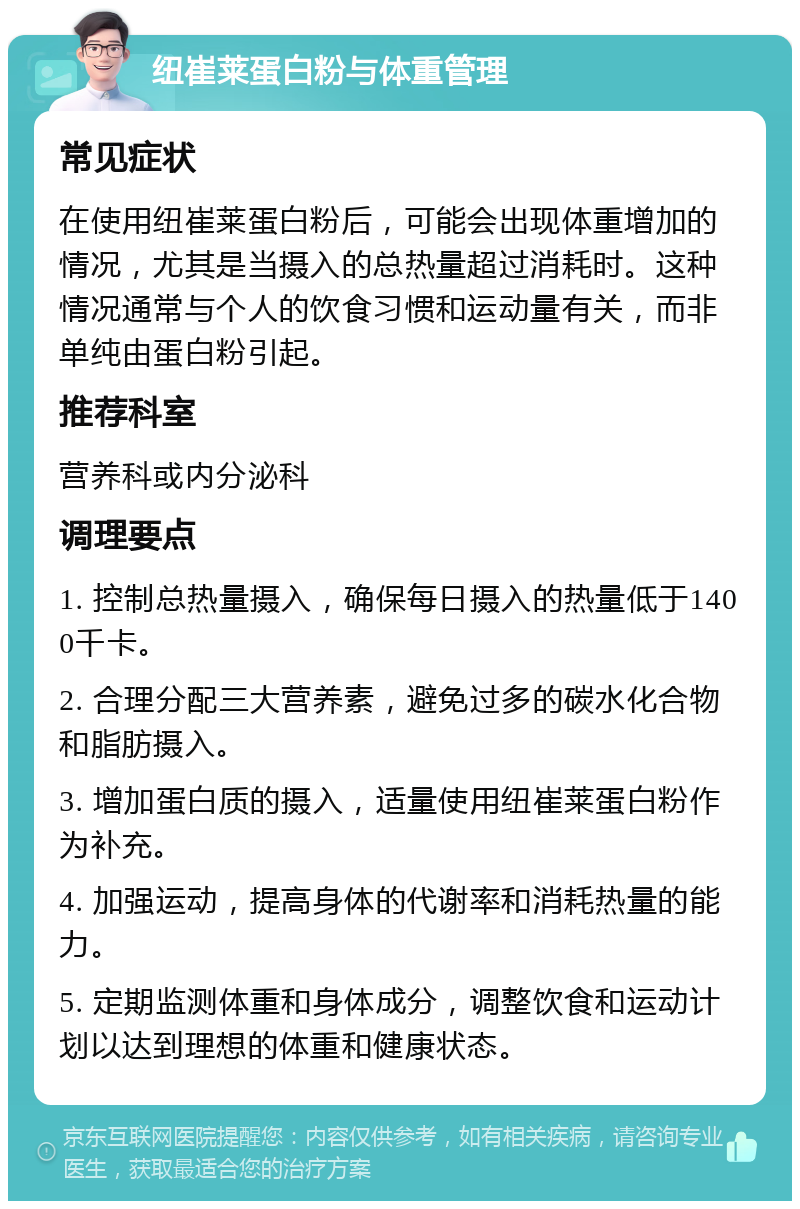 纽崔莱蛋白粉与体重管理 常见症状 在使用纽崔莱蛋白粉后，可能会出现体重增加的情况，尤其是当摄入的总热量超过消耗时。这种情况通常与个人的饮食习惯和运动量有关，而非单纯由蛋白粉引起。 推荐科室 营养科或内分泌科 调理要点 1. 控制总热量摄入，确保每日摄入的热量低于1400千卡。 2. 合理分配三大营养素，避免过多的碳水化合物和脂肪摄入。 3. 增加蛋白质的摄入，适量使用纽崔莱蛋白粉作为补充。 4. 加强运动，提高身体的代谢率和消耗热量的能力。 5. 定期监测体重和身体成分，调整饮食和运动计划以达到理想的体重和健康状态。