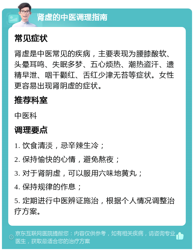 肾虚的中医调理指南 常见症状 肾虚是中医常见的疾病，主要表现为腰膝酸软、头晕耳鸣、失眠多梦、五心烦热、潮热盗汗、遗精早泄、咽干颧红、舌红少津无苔等症状。女性更容易出现肾阴虚的症状。 推荐科室 中医科 调理要点 1. 饮食清淡，忌辛辣生冷； 2. 保持愉快的心情，避免熬夜； 3. 对于肾阴虚，可以服用六味地黄丸； 4. 保持规律的作息； 5. 定期进行中医辨证施治，根据个人情况调整治疗方案。