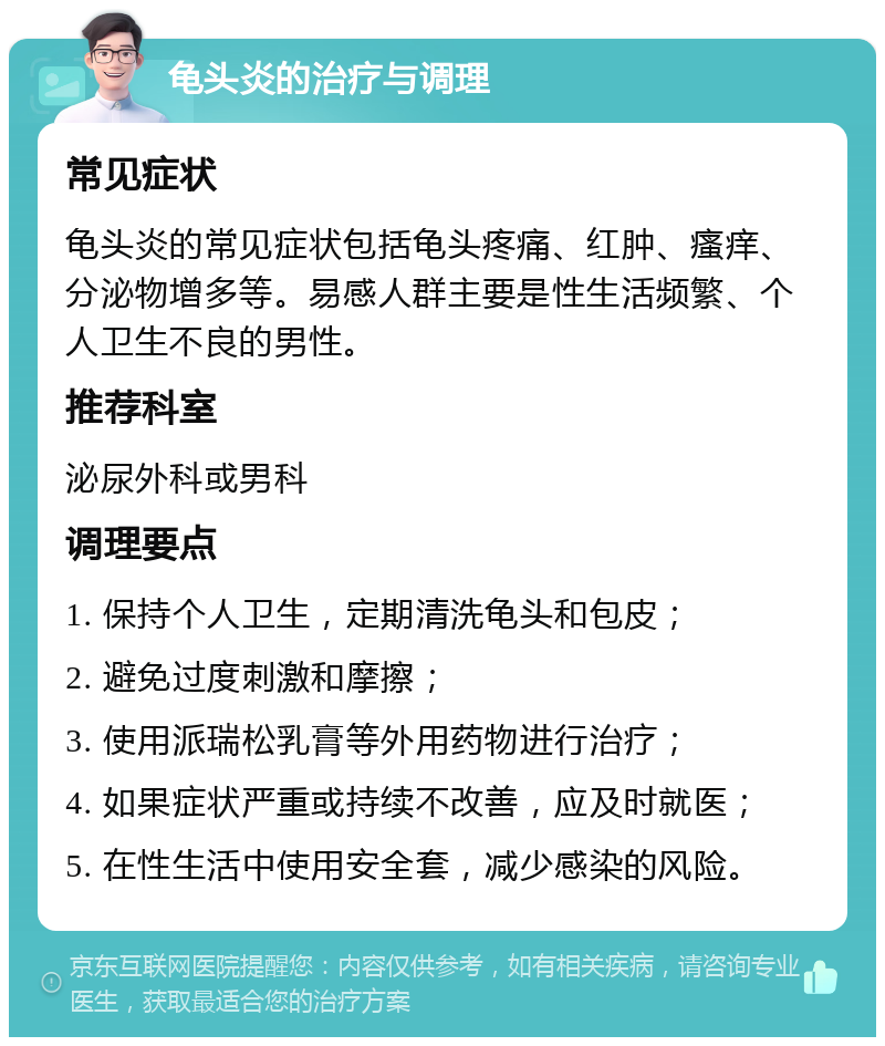 龟头炎的治疗与调理 常见症状 龟头炎的常见症状包括龟头疼痛、红肿、瘙痒、分泌物增多等。易感人群主要是性生活频繁、个人卫生不良的男性。 推荐科室 泌尿外科或男科 调理要点 1. 保持个人卫生，定期清洗龟头和包皮； 2. 避免过度刺激和摩擦； 3. 使用派瑞松乳膏等外用药物进行治疗； 4. 如果症状严重或持续不改善，应及时就医； 5. 在性生活中使用安全套，减少感染的风险。