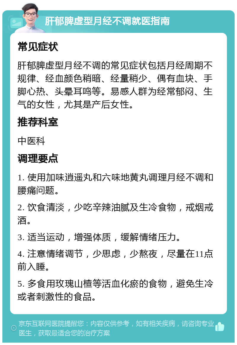 肝郁脾虚型月经不调就医指南 常见症状 肝郁脾虚型月经不调的常见症状包括月经周期不规律、经血颜色稍暗、经量稍少、偶有血块、手脚心热、头晕耳鸣等。易感人群为经常郁闷、生气的女性，尤其是产后女性。 推荐科室 中医科 调理要点 1. 使用加味逍遥丸和六味地黄丸调理月经不调和腰痛问题。 2. 饮食清淡，少吃辛辣油腻及生冷食物，戒烟戒酒。 3. 适当运动，增强体质，缓解情绪压力。 4. 注意情绪调节，少思虑，少熬夜，尽量在11点前入睡。 5. 多食用玫瑰山楂等活血化瘀的食物，避免生冷或者刺激性的食品。