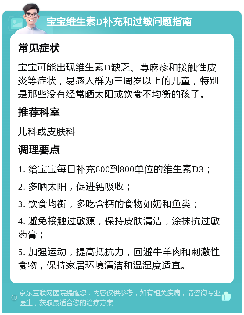 宝宝维生素D补充和过敏问题指南 常见症状 宝宝可能出现维生素D缺乏、荨麻疹和接触性皮炎等症状，易感人群为三周岁以上的儿童，特别是那些没有经常晒太阳或饮食不均衡的孩子。 推荐科室 儿科或皮肤科 调理要点 1. 给宝宝每日补充600到800单位的维生素D3； 2. 多晒太阳，促进钙吸收； 3. 饮食均衡，多吃含钙的食物如奶和鱼类； 4. 避免接触过敏源，保持皮肤清洁，涂抹抗过敏药膏； 5. 加强运动，提高抵抗力，回避牛羊肉和刺激性食物，保持家居环境清洁和温湿度适宜。