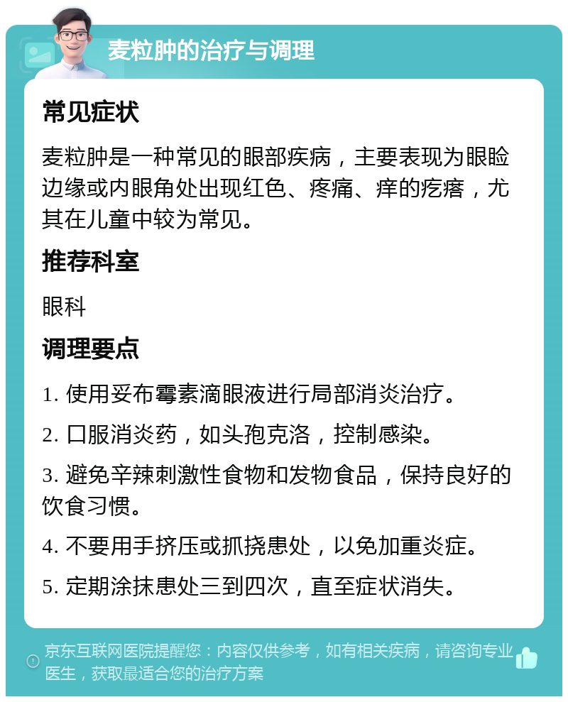 麦粒肿的治疗与调理 常见症状 麦粒肿是一种常见的眼部疾病，主要表现为眼睑边缘或内眼角处出现红色、疼痛、痒的疙瘩，尤其在儿童中较为常见。 推荐科室 眼科 调理要点 1. 使用妥布霉素滴眼液进行局部消炎治疗。 2. 口服消炎药，如头孢克洛，控制感染。 3. 避免辛辣刺激性食物和发物食品，保持良好的饮食习惯。 4. 不要用手挤压或抓挠患处，以免加重炎症。 5. 定期涂抹患处三到四次，直至症状消失。