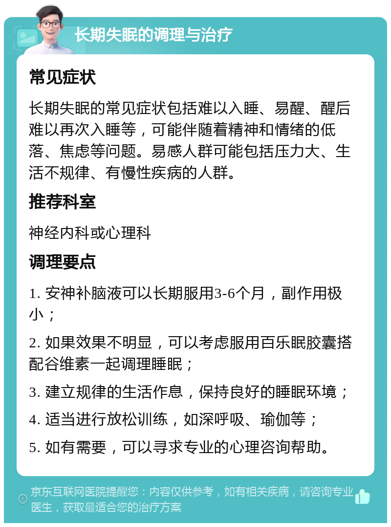 长期失眠的调理与治疗 常见症状 长期失眠的常见症状包括难以入睡、易醒、醒后难以再次入睡等，可能伴随着精神和情绪的低落、焦虑等问题。易感人群可能包括压力大、生活不规律、有慢性疾病的人群。 推荐科室 神经内科或心理科 调理要点 1. 安神补脑液可以长期服用3-6个月，副作用极小； 2. 如果效果不明显，可以考虑服用百乐眠胶囊搭配谷维素一起调理睡眠； 3. 建立规律的生活作息，保持良好的睡眠环境； 4. 适当进行放松训练，如深呼吸、瑜伽等； 5. 如有需要，可以寻求专业的心理咨询帮助。