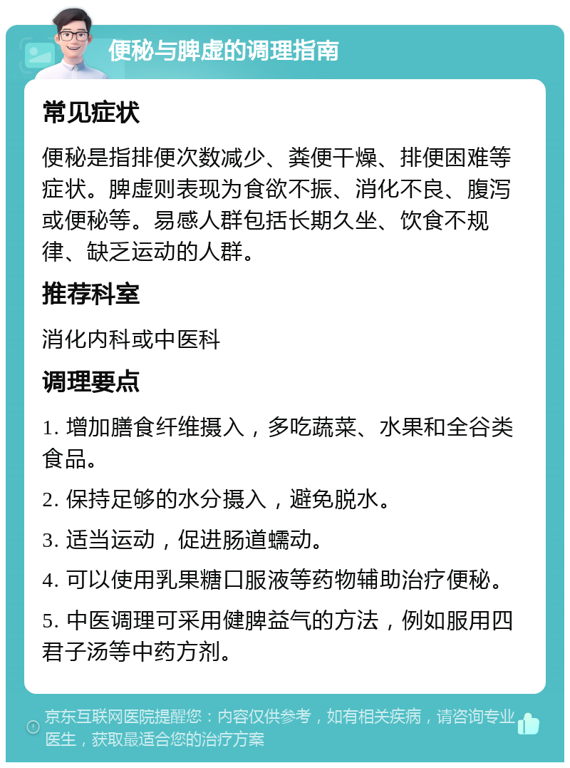 便秘与脾虚的调理指南 常见症状 便秘是指排便次数减少、粪便干燥、排便困难等症状。脾虚则表现为食欲不振、消化不良、腹泻或便秘等。易感人群包括长期久坐、饮食不规律、缺乏运动的人群。 推荐科室 消化内科或中医科 调理要点 1. 增加膳食纤维摄入，多吃蔬菜、水果和全谷类食品。 2. 保持足够的水分摄入，避免脱水。 3. 适当运动，促进肠道蠕动。 4. 可以使用乳果糖口服液等药物辅助治疗便秘。 5. 中医调理可采用健脾益气的方法，例如服用四君子汤等中药方剂。