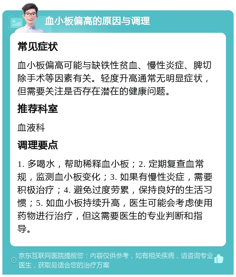 血小板偏高的原因与调理 常见症状 血小板偏高可能与缺铁性贫血、慢性炎症、脾切除手术等因素有关。轻度升高通常无明显症状，但需要关注是否存在潜在的健康问题。 推荐科室 血液科 调理要点 1. 多喝水，帮助稀释血小板；2. 定期复查血常规，监测血小板变化；3. 如果有慢性炎症，需要积极治疗；4. 避免过度劳累，保持良好的生活习惯；5. 如血小板持续升高，医生可能会考虑使用药物进行治疗，但这需要医生的专业判断和指导。