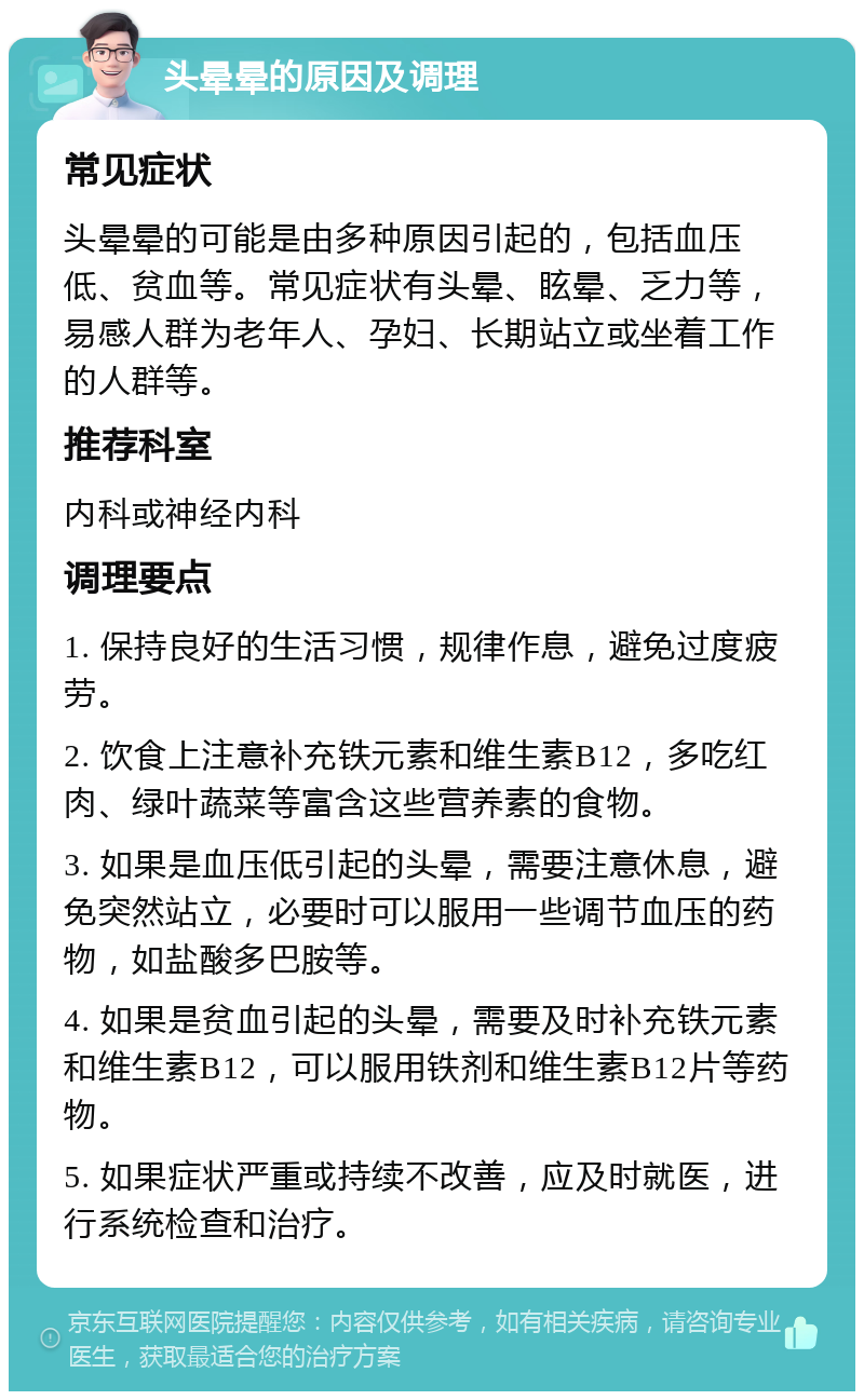 头晕晕的原因及调理 常见症状 头晕晕的可能是由多种原因引起的，包括血压低、贫血等。常见症状有头晕、眩晕、乏力等，易感人群为老年人、孕妇、长期站立或坐着工作的人群等。 推荐科室 内科或神经内科 调理要点 1. 保持良好的生活习惯，规律作息，避免过度疲劳。 2. 饮食上注意补充铁元素和维生素B12，多吃红肉、绿叶蔬菜等富含这些营养素的食物。 3. 如果是血压低引起的头晕，需要注意休息，避免突然站立，必要时可以服用一些调节血压的药物，如盐酸多巴胺等。 4. 如果是贫血引起的头晕，需要及时补充铁元素和维生素B12，可以服用铁剂和维生素B12片等药物。 5. 如果症状严重或持续不改善，应及时就医，进行系统检查和治疗。