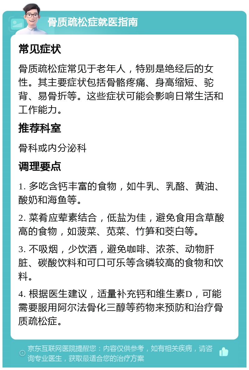 骨质疏松症就医指南 常见症状 骨质疏松症常见于老年人，特别是绝经后的女性。其主要症状包括骨骼疼痛、身高缩短、驼背、易骨折等。这些症状可能会影响日常生活和工作能力。 推荐科室 骨科或内分泌科 调理要点 1. 多吃含钙丰富的食物，如牛乳、乳酪、黄油、酸奶和海鱼等。 2. 菜肴应荤素结合，低盐为佳，避免食用含草酸高的食物，如菠菜、苋菜、竹笋和茭白等。 3. 不吸烟，少饮酒，避免咖啡、浓茶、动物肝脏、碳酸饮料和可口可乐等含磷较高的食物和饮料。 4. 根据医生建议，适量补充钙和维生素D，可能需要服用阿尔法骨化三醇等药物来预防和治疗骨质疏松症。