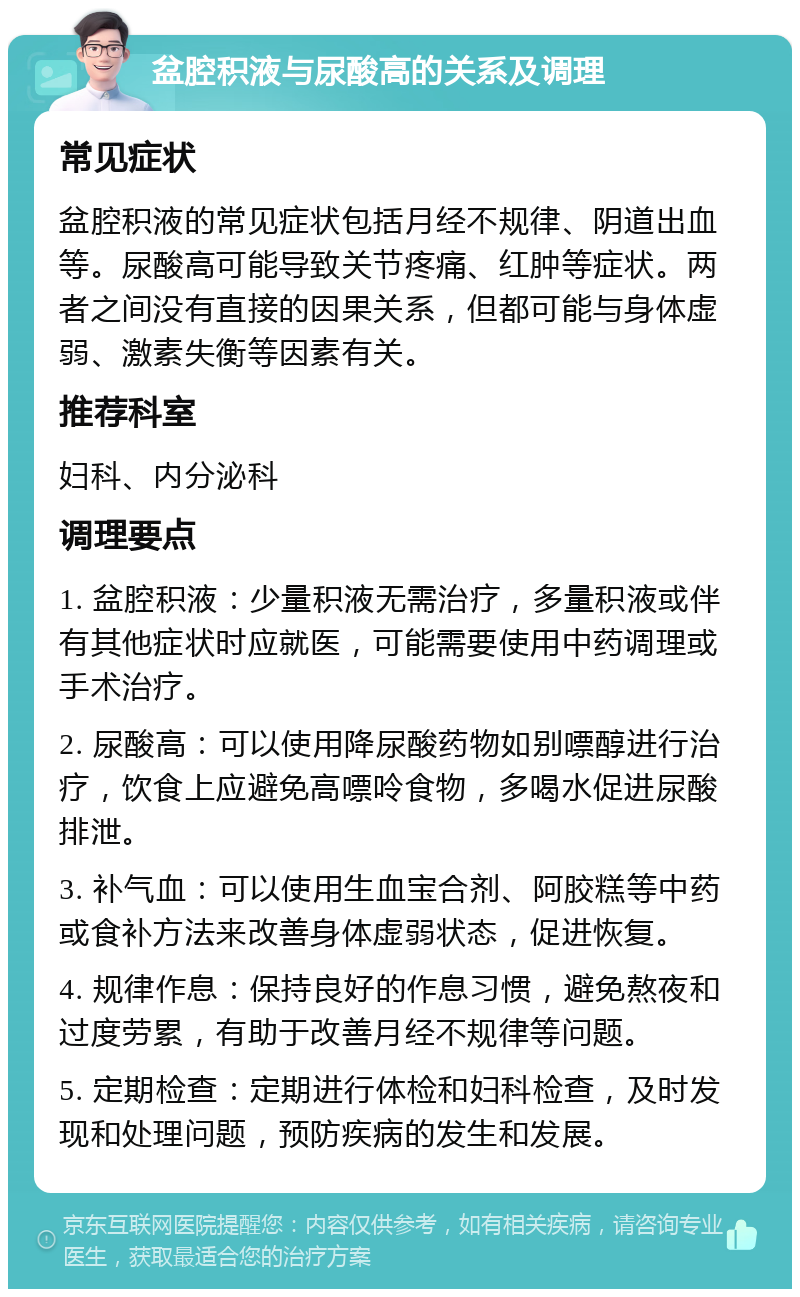 盆腔积液与尿酸高的关系及调理 常见症状 盆腔积液的常见症状包括月经不规律、阴道出血等。尿酸高可能导致关节疼痛、红肿等症状。两者之间没有直接的因果关系，但都可能与身体虚弱、激素失衡等因素有关。 推荐科室 妇科、内分泌科 调理要点 1. 盆腔积液：少量积液无需治疗，多量积液或伴有其他症状时应就医，可能需要使用中药调理或手术治疗。 2. 尿酸高：可以使用降尿酸药物如别嘌醇进行治疗，饮食上应避免高嘌呤食物，多喝水促进尿酸排泄。 3. 补气血：可以使用生血宝合剂、阿胶糕等中药或食补方法来改善身体虚弱状态，促进恢复。 4. 规律作息：保持良好的作息习惯，避免熬夜和过度劳累，有助于改善月经不规律等问题。 5. 定期检查：定期进行体检和妇科检查，及时发现和处理问题，预防疾病的发生和发展。