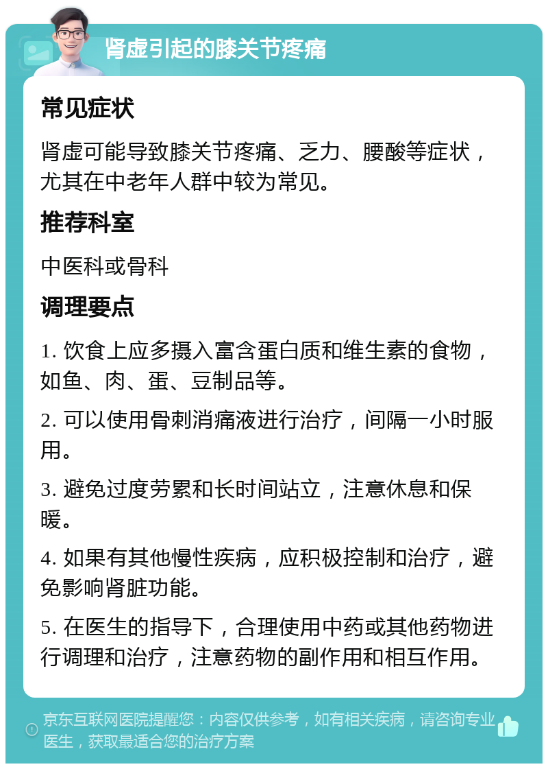 肾虚引起的膝关节疼痛 常见症状 肾虚可能导致膝关节疼痛、乏力、腰酸等症状，尤其在中老年人群中较为常见。 推荐科室 中医科或骨科 调理要点 1. 饮食上应多摄入富含蛋白质和维生素的食物，如鱼、肉、蛋、豆制品等。 2. 可以使用骨刺消痛液进行治疗，间隔一小时服用。 3. 避免过度劳累和长时间站立，注意休息和保暖。 4. 如果有其他慢性疾病，应积极控制和治疗，避免影响肾脏功能。 5. 在医生的指导下，合理使用中药或其他药物进行调理和治疗，注意药物的副作用和相互作用。