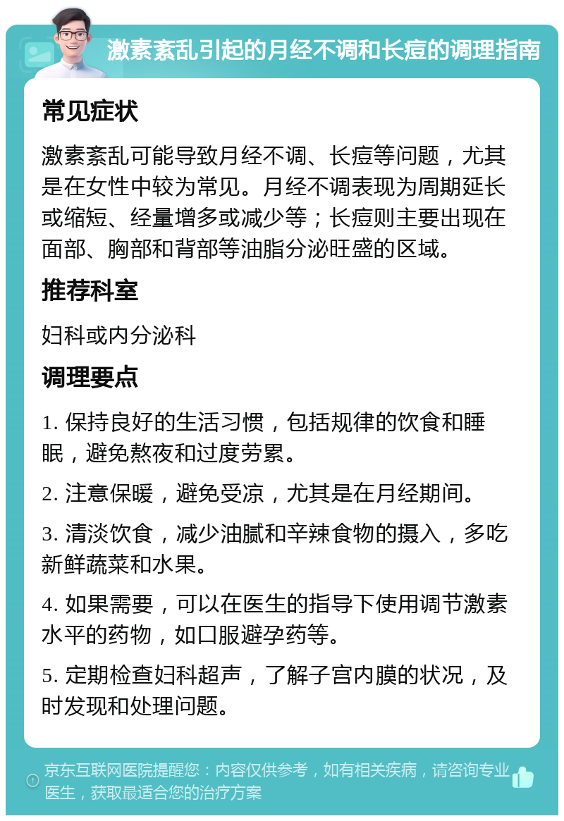 激素紊乱引起的月经不调和长痘的调理指南 常见症状 激素紊乱可能导致月经不调、长痘等问题，尤其是在女性中较为常见。月经不调表现为周期延长或缩短、经量增多或减少等；长痘则主要出现在面部、胸部和背部等油脂分泌旺盛的区域。 推荐科室 妇科或内分泌科 调理要点 1. 保持良好的生活习惯，包括规律的饮食和睡眠，避免熬夜和过度劳累。 2. 注意保暖，避免受凉，尤其是在月经期间。 3. 清淡饮食，减少油腻和辛辣食物的摄入，多吃新鲜蔬菜和水果。 4. 如果需要，可以在医生的指导下使用调节激素水平的药物，如口服避孕药等。 5. 定期检查妇科超声，了解子宫内膜的状况，及时发现和处理问题。