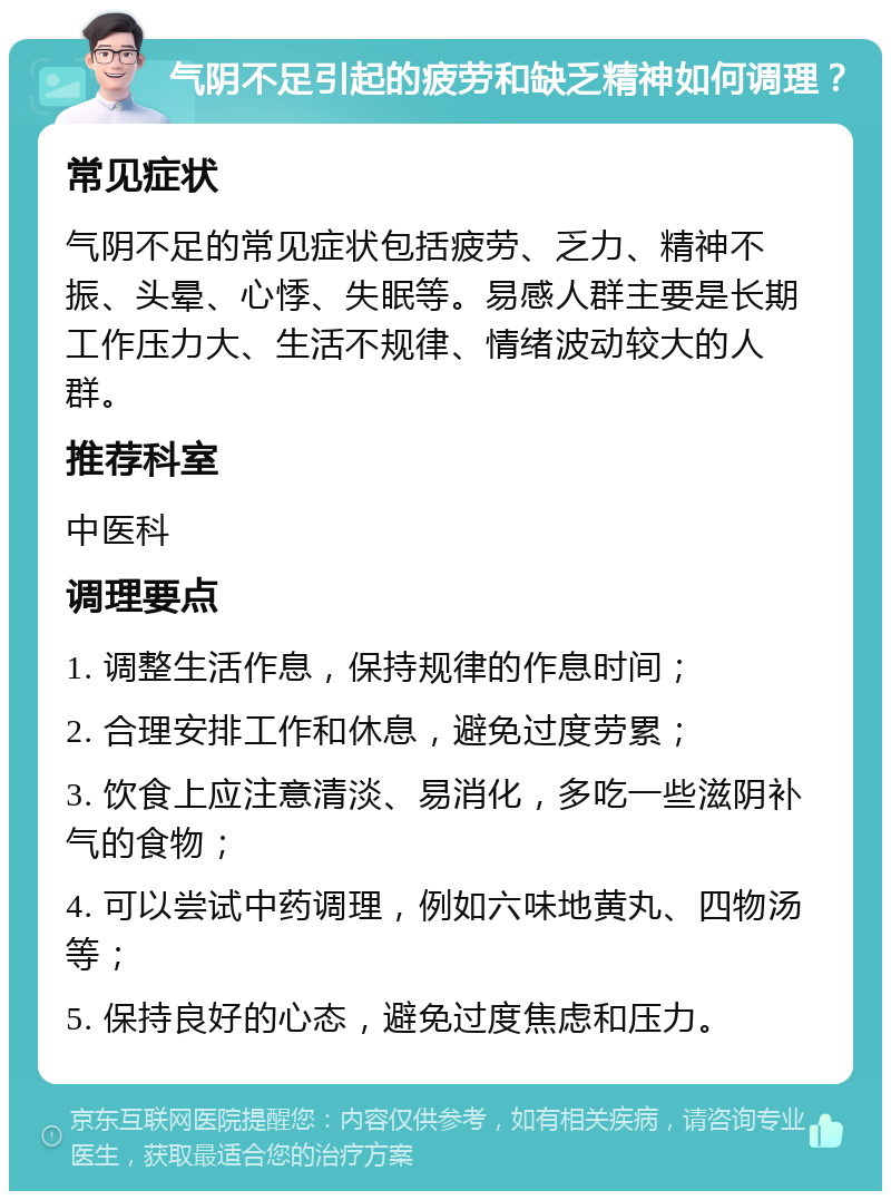 气阴不足引起的疲劳和缺乏精神如何调理？ 常见症状 气阴不足的常见症状包括疲劳、乏力、精神不振、头晕、心悸、失眠等。易感人群主要是长期工作压力大、生活不规律、情绪波动较大的人群。 推荐科室 中医科 调理要点 1. 调整生活作息，保持规律的作息时间； 2. 合理安排工作和休息，避免过度劳累； 3. 饮食上应注意清淡、易消化，多吃一些滋阴补气的食物； 4. 可以尝试中药调理，例如六味地黄丸、四物汤等； 5. 保持良好的心态，避免过度焦虑和压力。