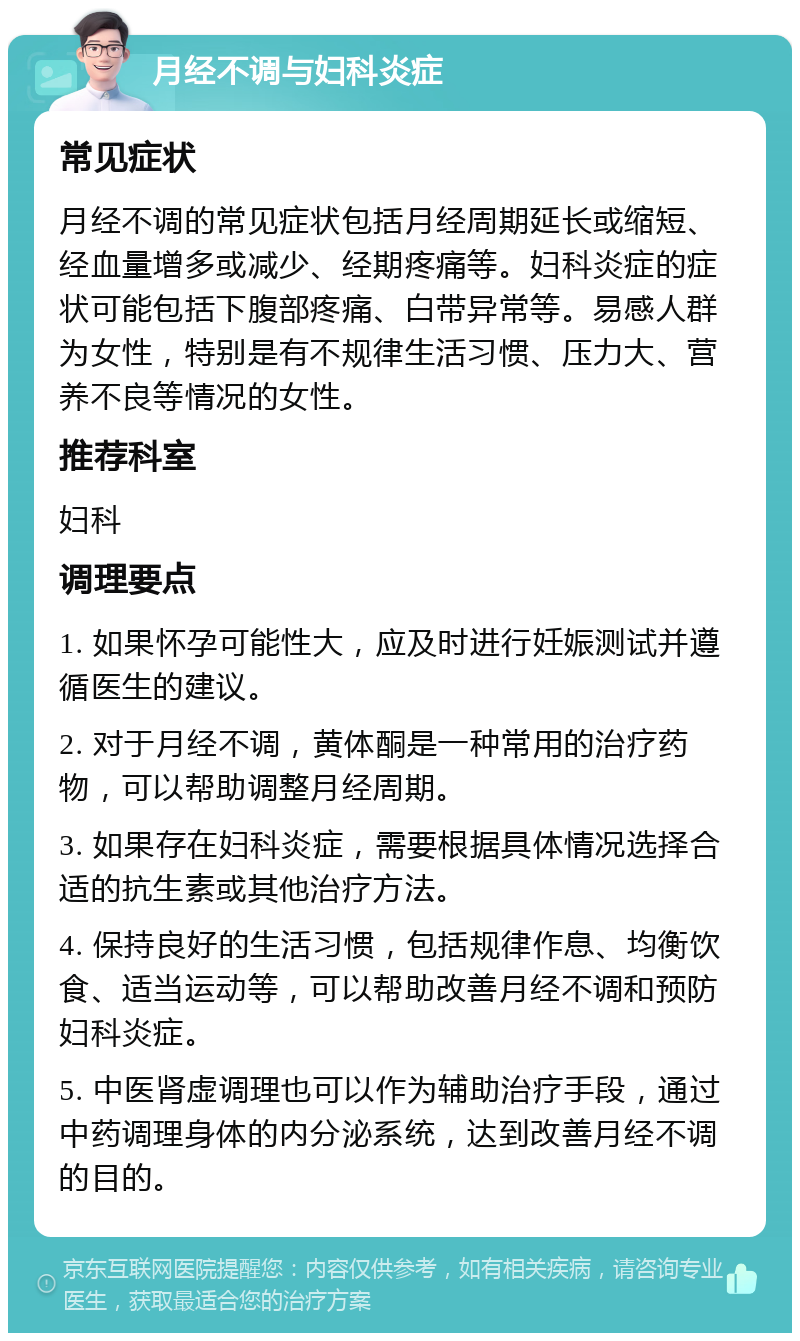 月经不调与妇科炎症 常见症状 月经不调的常见症状包括月经周期延长或缩短、经血量增多或减少、经期疼痛等。妇科炎症的症状可能包括下腹部疼痛、白带异常等。易感人群为女性，特别是有不规律生活习惯、压力大、营养不良等情况的女性。 推荐科室 妇科 调理要点 1. 如果怀孕可能性大，应及时进行妊娠测试并遵循医生的建议。 2. 对于月经不调，黄体酮是一种常用的治疗药物，可以帮助调整月经周期。 3. 如果存在妇科炎症，需要根据具体情况选择合适的抗生素或其他治疗方法。 4. 保持良好的生活习惯，包括规律作息、均衡饮食、适当运动等，可以帮助改善月经不调和预防妇科炎症。 5. 中医肾虚调理也可以作为辅助治疗手段，通过中药调理身体的内分泌系统，达到改善月经不调的目的。