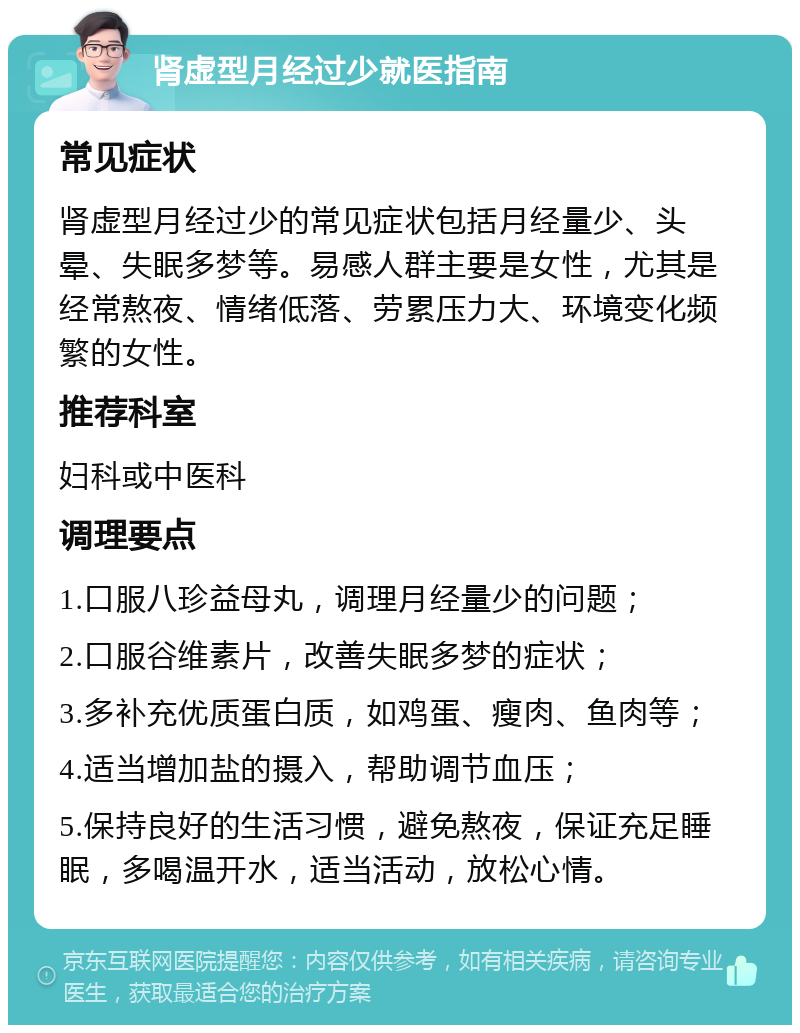 肾虚型月经过少就医指南 常见症状 肾虚型月经过少的常见症状包括月经量少、头晕、失眠多梦等。易感人群主要是女性，尤其是经常熬夜、情绪低落、劳累压力大、环境变化频繁的女性。 推荐科室 妇科或中医科 调理要点 1.口服八珍益母丸，调理月经量少的问题； 2.口服谷维素片，改善失眠多梦的症状； 3.多补充优质蛋白质，如鸡蛋、瘦肉、鱼肉等； 4.适当增加盐的摄入，帮助调节血压； 5.保持良好的生活习惯，避免熬夜，保证充足睡眠，多喝温开水，适当活动，放松心情。