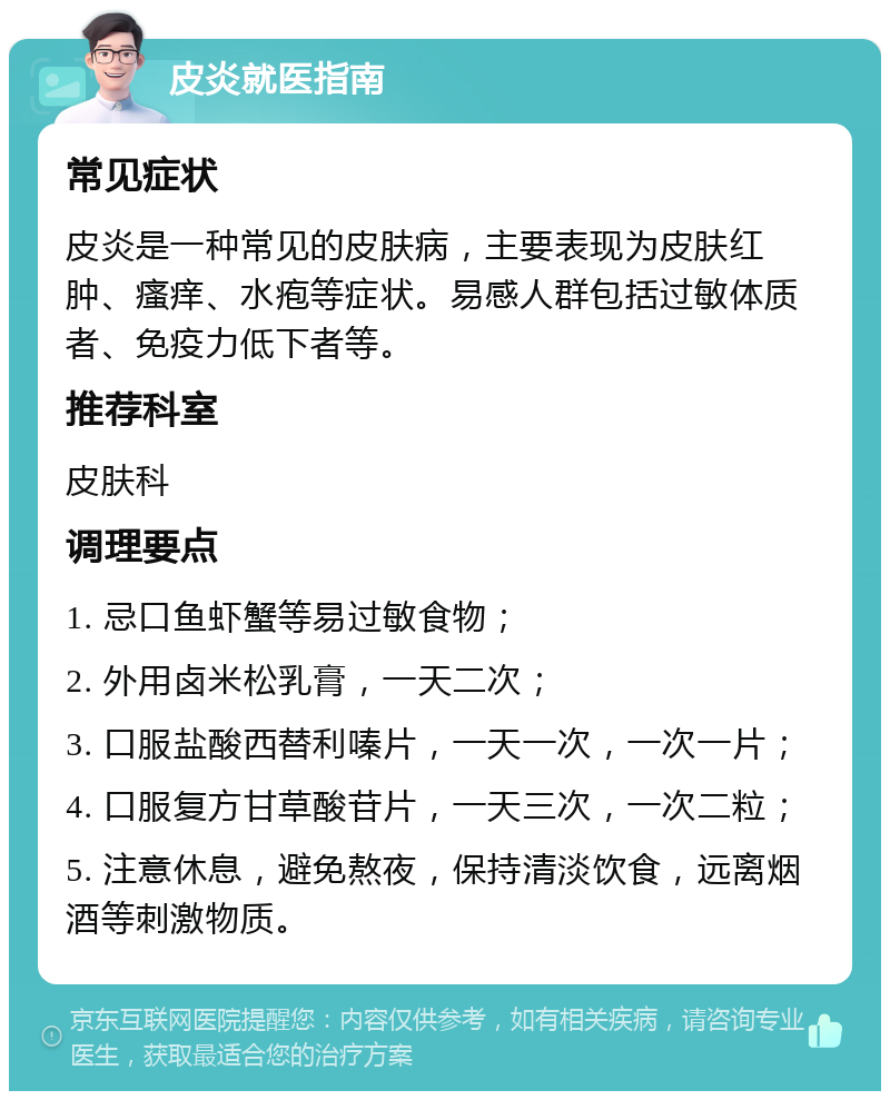 皮炎就医指南 常见症状 皮炎是一种常见的皮肤病，主要表现为皮肤红肿、瘙痒、水疱等症状。易感人群包括过敏体质者、免疫力低下者等。 推荐科室 皮肤科 调理要点 1. 忌口鱼虾蟹等易过敏食物； 2. 外用卤米松乳膏，一天二次； 3. 口服盐酸西替利嗪片，一天一次，一次一片； 4. 口服复方甘草酸苷片，一天三次，一次二粒； 5. 注意休息，避免熬夜，保持清淡饮食，远离烟酒等刺激物质。