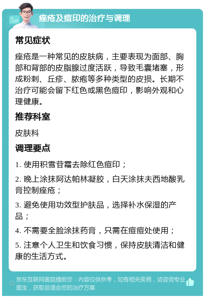 痤疮及痘印的治疗与调理 常见症状 痤疮是一种常见的皮肤病，主要表现为面部、胸部和背部的皮脂腺过度活跃，导致毛囊堵塞，形成粉刺、丘疹、脓疱等多种类型的皮损。长期不治疗可能会留下红色或黑色痘印，影响外观和心理健康。 推荐科室 皮肤科 调理要点 1. 使用积雪苷霜去除红色痘印； 2. 晚上涂抹阿达帕林凝胶，白天涂抹夫西地酸乳膏控制痤疮； 3. 避免使用功效型护肤品，选择补水保湿的产品； 4. 不需要全脸涂抹药膏，只需在痘痘处使用； 5. 注意个人卫生和饮食习惯，保持皮肤清洁和健康的生活方式。