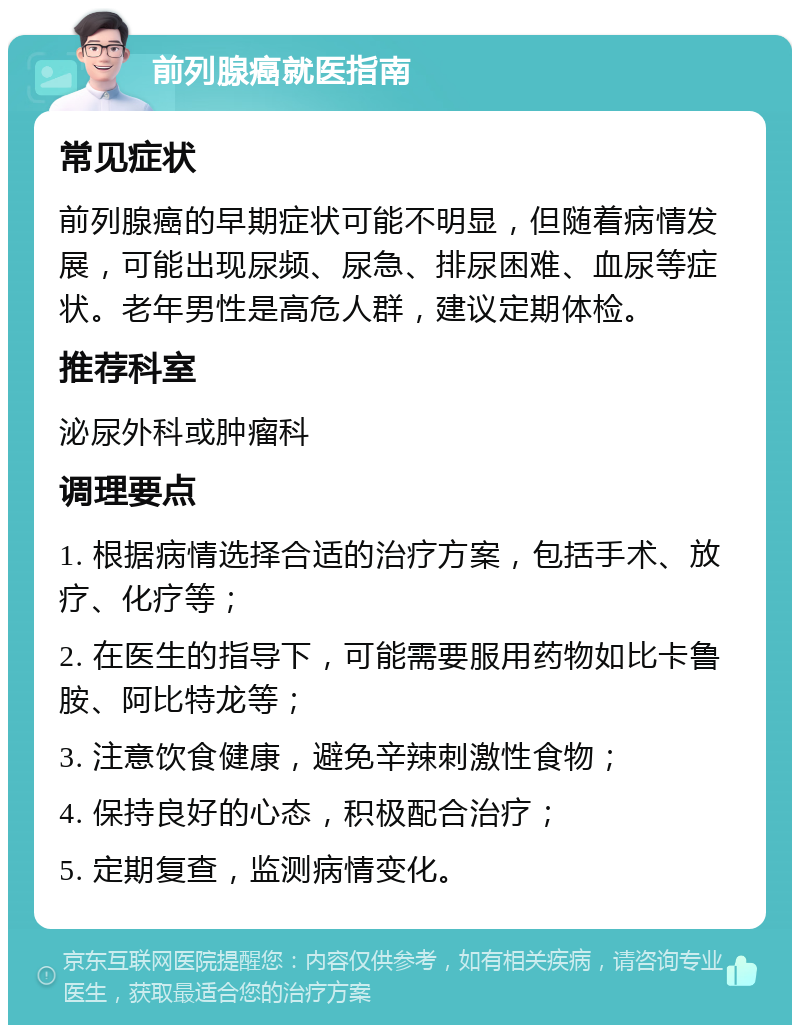 前列腺癌就医指南 常见症状 前列腺癌的早期症状可能不明显，但随着病情发展，可能出现尿频、尿急、排尿困难、血尿等症状。老年男性是高危人群，建议定期体检。 推荐科室 泌尿外科或肿瘤科 调理要点 1. 根据病情选择合适的治疗方案，包括手术、放疗、化疗等； 2. 在医生的指导下，可能需要服用药物如比卡鲁胺、阿比特龙等； 3. 注意饮食健康，避免辛辣刺激性食物； 4. 保持良好的心态，积极配合治疗； 5. 定期复查，监测病情变化。