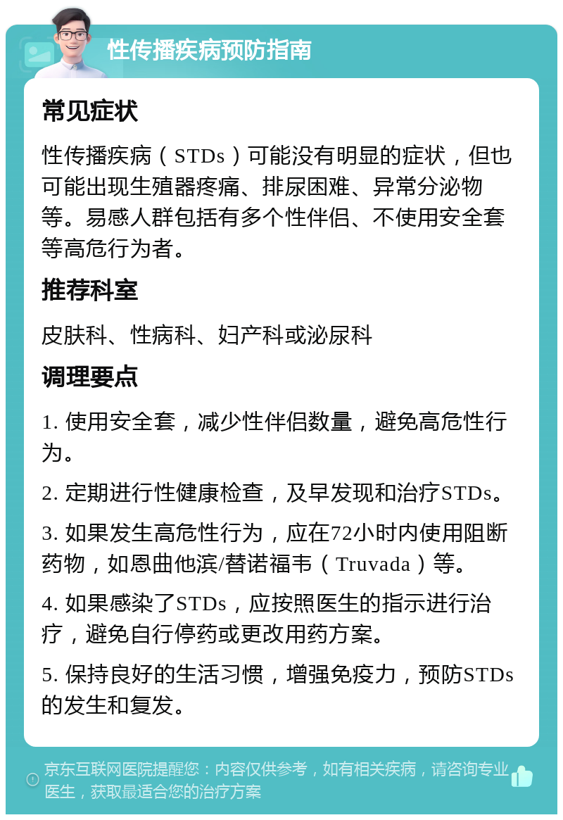 性传播疾病预防指南 常见症状 性传播疾病（STDs）可能没有明显的症状，但也可能出现生殖器疼痛、排尿困难、异常分泌物等。易感人群包括有多个性伴侣、不使用安全套等高危行为者。 推荐科室 皮肤科、性病科、妇产科或泌尿科 调理要点 1. 使用安全套，减少性伴侣数量，避免高危性行为。 2. 定期进行性健康检查，及早发现和治疗STDs。 3. 如果发生高危性行为，应在72小时内使用阻断药物，如恩曲他滨/替诺福韦（Truvada）等。 4. 如果感染了STDs，应按照医生的指示进行治疗，避免自行停药或更改用药方案。 5. 保持良好的生活习惯，增强免疫力，预防STDs的发生和复发。