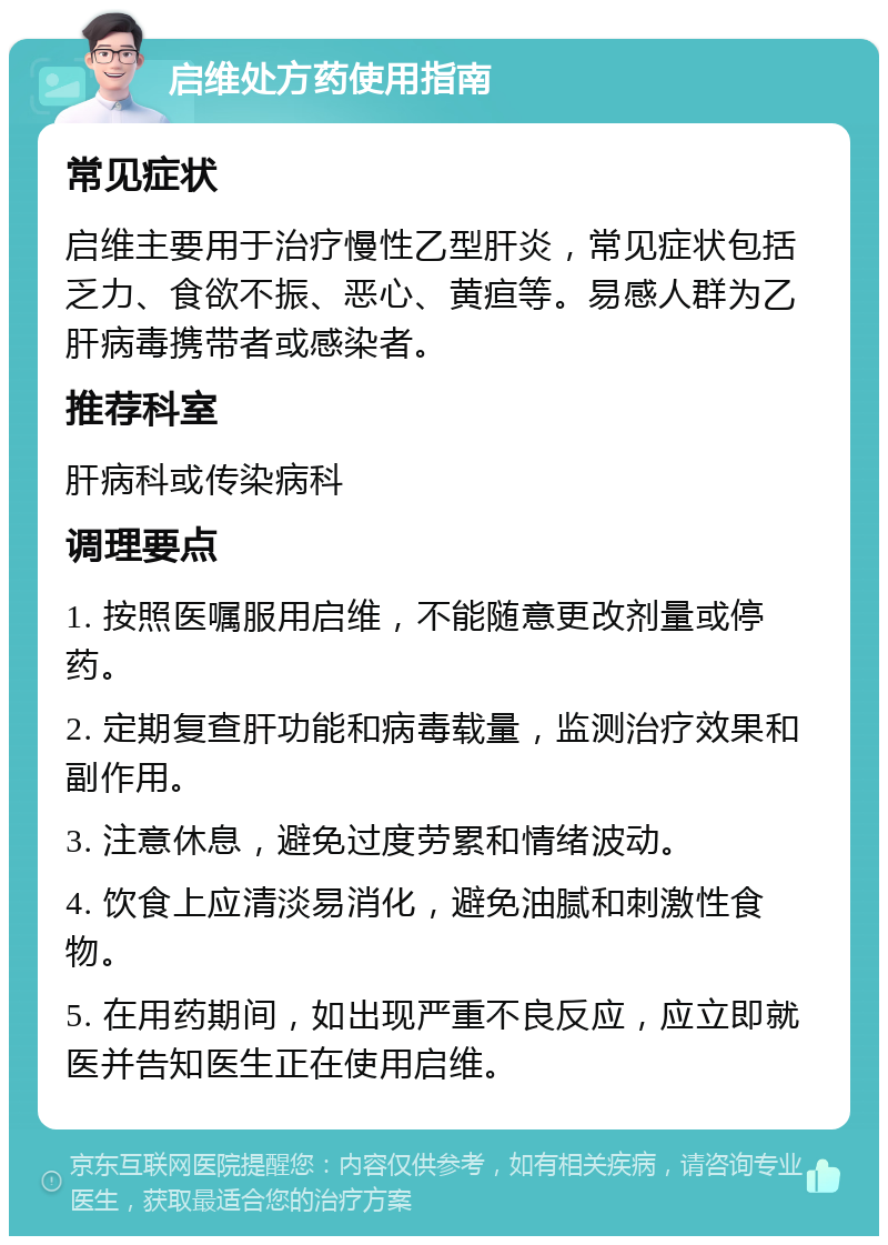 启维处方药使用指南 常见症状 启维主要用于治疗慢性乙型肝炎，常见症状包括乏力、食欲不振、恶心、黄疸等。易感人群为乙肝病毒携带者或感染者。 推荐科室 肝病科或传染病科 调理要点 1. 按照医嘱服用启维，不能随意更改剂量或停药。 2. 定期复查肝功能和病毒载量，监测治疗效果和副作用。 3. 注意休息，避免过度劳累和情绪波动。 4. 饮食上应清淡易消化，避免油腻和刺激性食物。 5. 在用药期间，如出现严重不良反应，应立即就医并告知医生正在使用启维。